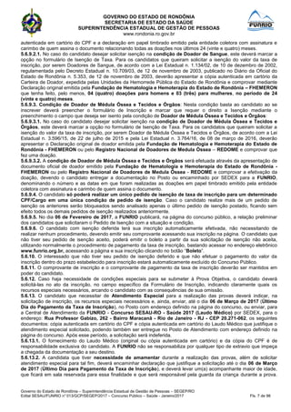GOVERNO DO ESTADO DE RONDÔNIA
SECRETARIA DE ESTADO DA SAÚDE
SUPERINTENDÊNCIA ESTADUAL DE GESTÃO DE PESSOAS
www.rondonia.ro.gov.br
Governo do Estado de Rondônia – Superintendência Estadual de Gestão de Pessoas – SEGEP/RO
Edital SESAU/FUNRIO n° 013/GCP/SEGEP/2017 – Concurso Público – Saúde - Janeiro/2017 Fls. 7 de 98
autenticada em cartório do CPF e a declaração em papel timbrado emitido pela entidade coletora com assinatura e
carimbo de quem assina o documento relacionando todas as doações nos últimos 24 (vinte e quatro) meses.
5.6.9.2.1. No caso do candidato desejar solicitar isenção na condição de Doador de Sangue, este deverá marcar a
opção no formulário de Isenção de Taxa. Para os candidatos que queiram solicitar a isenção do valor da taxa de
inscrição, por serem Doadores de Sangue, de acordo com a Lei Estadual n. 1.134/02, de 10 de dezembro de 2002,
regulamentada pelo Decreto Estadual n. 10.709/03, de 12 de novembro de 2003, publicado no Diário da Oficial do
Estado de Rondônia n. 5.353, de 12 de novembro de 2003, deverão apresentar a cópia autenticada em cartório da
Carteira de Doador, expedida pelas Unidades da Hemorrede Pública do Estado de Rondônia e comprovar mediante
Declaração original emitida pela Fundação de Hematologia e Hemoterapia do Estado de Rondônia – FHEMERON
que tenha feito, pelo menos, 04 (quatro) doações para homens e 03 (três) para mulheres, no período de 24
(vinte e quatro) meses.
5.6.9.3. Condição de Doador de Médula Óssea e Tecidos e Órgãos: Nesta condição basta ao candidato ao se
inscrever deverá preencher o formulário de Inscrição e marcar que requer o direito a Isenção mediante o
preenchimento o campo que deseja ser isento pela condição de Doador de Médula Óssea e Tecidos e Órgãos:
5.6.9.3.1. No caso do candidato desejar solicitar isenção na condição de Doador de Médula Óssea e Tecidos e
Órgãos, este deverá marcar a opção no formulário de Isenção de Taxa. Para os candidatos que queiram solicitar a
isenção do valor da taxa de inscrição, por serem Doador de Médula Óssea e Tecidos e Órgãos, de acordo com a Lei
Estadual n. 3.596/15, de 22 de julho de 2015 e pela Lei Estadual n. 3.764/16, de 08 de março de 2016, deverão
apresentar o Declaração original de doador emitida pela Fundação de Hematologia e Hemoterapia do Estado de
Rondônia - FHEMERON ou pelo Registro Nacional de Doadores de Medula Óssea – REDOME e comprovar que
fez uma doação.
5.6.9.3.2. A condição de Doador de Médula Óssea e Tecidos e Órgãos será efetuada através da apresentação de
documento oficial de doador emitido pela Fundação de Hematologia e Hemoterapia do Estado de Rondônia -
FHEMERON ou pelo Registro Nacional de Doadores de Medula Óssea - REDOME e comprovar a efetivação da
doação, devendo o candidato entregar a documentação no Posto ou encaminhado por SEDEX para a FUNRIO,
denominando o número e as datas em que foram realizadas as doações em papel timbrado emitido pela entidade
coletora com assinatura e carimbo de quem assina o documento.
5.6.9.4. O candidato só poderá realizar um único pedido de isenção de taxa de inscrição para um determinado
CPF/Cargo em uma única condição de pedido de isenção. Caso o candidato realize mais de um pedido de
isenção os anteriores serão bloqueados sendo analisado apenas o último pedido de isenção postado, ficando sem
efeito todos os demais pedidos de isenção realizados anteriormente.
5.6.9.5. No dia 06 de Fevereiro de 2017, a FUNRIO publicará, na página do concurso público, a relação preliminar
dos candidatos que solicitaram o Pedido de Isenção com a situação e condição.
5.6.9.6. O candidato com isenção deferida terá sua inscrição automaticamente efetivada, não necessitando de
realizar nenhum procedimento, devendo emitir seu comprovante acessando sua inscrição na página. O candidato que
não tiver seu pedido de isenção aceito, poderá emitir o boleto a partir da sua solicitação de isenção não aceita,
utilizando normalmente o procedimento de pagamento da taxa de inscrição, bastando acessar no endereço eletrônico
www.funrio.org.br, acessando a página e sua inscrição clicando no botão “Boleto”.
5.6.10. O interessado que não tiver seu pedido de isenção deferido e que não efetuar o pagamento do valor da
inscrição dentro do prazo estabelecido para inscrição estará automaticamente excluído do Concurso Público.
5.6.11. O comprovante de inscrição e o comprovante de pagamento da taxa de inscrição deverão ser mantidos em
poder do candidato.
5.6.12. Caso haja necessidade de condições especiais para se submeter à Prova Objetiva, o candidato deverá
solicitá-las no ato da inscrição, no campo específico da Formulário de Inscrição, indicando claramente quais os
recursos especiais necessários, arcando o candidato com as consequências de sua omissão.
5.6.13. O candidato que necessitar de Atendimento Especial para a realização das provas deverá indicar, na
solicitação de inscrição, os recursos especiais necessários e, ainda, enviar, até o dia 06 de Março de 2017 (Último
Dia do Pagamento da Taxa de Inscrição), no Posto com endereço definido na página do concurso, ou enviar, para
a Central de Atendimento da FUNRIO - Concurso SESAU-RO - Saúde 2017 (Laudo Médico) por SEDEX, para o
endereço: Rua Professor Gabizo, 262 - Bairro Maracanã - Rio de Janeiro - RJ - CEP 20.271-062, os seguintes
documentos: cópia autenticada em cartório do CPF e cópia autenticada em cartório do Laudo Médico que justifique o
atendimento especial solicitado, podendo também ser entregue no Posto de Atendimento com endereço definido na
página do concurso. Após esse período, a solicitação será indeferida.
5.6.13.1. O fornecimento do Laudo Médico (original ou cópia autenticada em cartório) e da cópia do CPF é de
responsabilidade exclusiva do candidato. A FUNRIO não se responsabiliza por qualquer tipo de extravio que impeça
a chegada da documentação a seu destino.
5.6.13.2. A candidata que tiver necessidade de amamentar durante a realização das provas, além de solicitar
atendimento especial para tal fim, deverá encaminhar declaração que justifique a solicitação até o dia 06 de Março
de 2017 (Último Dia para Pagamento da Taxa de Inscrição), e deverá levar um(a) acompanhante maior de idade,
que ficará em sala reservada para essa finalidade e que será responsável pela guarda da criança durante a prova.
 
