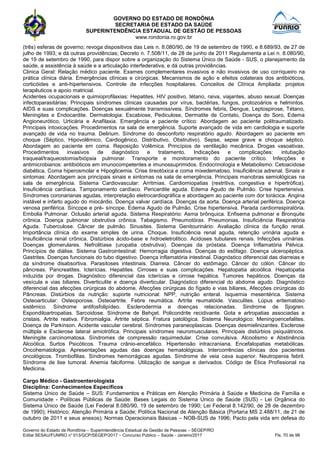 GOVERNO DO ESTADO DE RONDÔNIA
SECRETARIA DE ESTADO DA SAÚDE
SUPERINTENDÊNCIA ESTADUAL DE GESTÃO DE PESSOAS
www.rondonia.ro.gov.br
Governo do Estado de Rondônia – Superintendência Estadual de Gestão de Pessoas – SEGEP/RO
Edital SESAU/FUNRIO n° 013/GCP/SEGEP/2017 – Concurso Público – Saúde - Janeiro/2017 Fls. 70 de 98
(três) esferas de governo; revoga dispositivos das Leis n. 8.080/90, de 19 de setembro de 1990, e 8.689/93, de 27 de
julho de 1993; e dá outras providências; Decreto n. 7.508/11, de 28 de junho de 2011 Regulamenta a Lei n. 8.080/90,
de 19 de setembro de 1990, para dispor sobre a organização do Sistema Único de Saúde - SUS, o planejamento da
saúde, a assistência à saúde e a articulação interfederativa, e dá outras providências.
Clinica Geral: Relação médico paciente. Exames complementares invasivos e não invasivos de uso corriqueiro na
prática clínica diária. Emergências clínicas e cirúrgicas. Mecanismos de ação e efeitos colaterais dos antibióticos,
corticóides e anti-hipertensivos. Controle de infecções hospitalares. Conceitos de Clínica Ampliada: projetos
terapêuticos e apoio matricial.
Acidentes ocupacionais e quimioprofilaxias: Hepatites, HIV positivo, tétano, raiva, viajantes, abuso sexual. Doenças
infectoparasitárias: Principais síndromes clínicas causadas por vírus, bactérias, fungos, protozoários e helmintos.
AIDS e suas complicações. Doenças sexualmente transmissíveis. Síndromes febris, Dengue, Leptospirose, Tétano,
Meningites e Endocardite. Dermatologia: Escabiose, Pediculose, Dermatite de Contato, Doença do Soro, Edema
Angioneurótico, Urticária e Anafilaxia. Emergência e paciente crítico: Abordagem ao paciente politraumatizado.
Principais intoxicações. Procedimentos na sala de emergência. Suporte avançado de vida em cardiologia e suporte
avançado de vida no trauma. Delirium. Síndrome do desconforto respiratório agudo. Abordagem ao paciente em
choque (Séptico, Hipovolêmico, Cardiogênico, Distributivo, Obstrutivo). Sepse, sepse grave e choque séptico.
Abordagem ao paciente em coma. Reposição Volêmica. Princípios de ventilação mecânica. Drogas vasoativas.
Procedimentos invasivos de diagnóstico e tratamento. Indicações e complicações: intubação
traqueal/traqueostomia/biópsia pulmonar. Transporte e monitoramento do paciente crítico. Infecções e
antimicrobianos: antibióticos em imunocompetentes e imunossuprimidos. Endocrinologia e Metabolismo: Cetoacidose
diabética, Coma hiperosmolar e Hipoglicemia. Crise tireotóxica e coma mixedematoso. Insuficiência adrenal. Sinais e
sintomas: Abordagem aos principais sinais e sintomas na sala de emergência. Principais manobras semiológicas na
sala de emergência. Sistema Cardiovascular: Arritmias. Cardiomiopatias (restritiva, congestiva e hipertrófica).
Insuficiência cardíaca. Tamponamento cardíaco. Pericardite aguda. Edema Agudo de Pulmão. Crise hipertensiva.
Síndromes coronarianas agudas, interpretação eletrocardiográfica e abordagem ao paciente com dor torácica. Angina
instável e infarto agudo do miocárdio. Doença valvar cardíaca. Doenças da aorta. Doença arterial periférica. Doença
venosa periférica. Síncope e pré- síncope. Edema Agudo de Pulmão. Crise hipertensiva. Parada cardiorrespiratória.
Embolia Pulmonar. Oclusão arterial aguda. Sistema Respiratório: Asma brônquica. Enfisema pulmonar e Bronquite
crônica. Doença pulmonar obstrutiva crônica. Tabagismo. Pneumotórax. Pneumonias. Insuficiência Respiratória
Aguda. Tuberculose. Câncer de pulmão. Sinusites. Sistema Genitourinário: Avaliação clínica da função renal.
Importância clínica do exame simples de urina. Choque. Insuficiência renal aguda, retenção urinária aguda e
Insuficiência renal crônica. Distúrbios ácido-base e hidroeletrolitico. Acidoses tubulares renais. Infecções urinárias.
Doenças glomerulares. Nefrolitíase (uropatia obstrutiva). Doenças da próstata. Doença Inflamatória Pélvica.
Princípios de diálise. Sistema Gastrointestinal: Hemorragia digestiva. Doenças do esôfago. Doença ulceropéptica.
Gastrites. Doenças funcionais do tubo digestivo. Doença inflamatória intestinal. Diagnóstico diferencial das diarreias e
da síndrome disabsortiva. Parasitoses intestinais. Diarreia. Câncer do estômago. Câncer do cólon. Câncer do
pâncreas. Pancreatites. Icterícias. Hepatites. Cirroses e suas complicações. Hepatopatia alcoólica. Hepatopatia
induzida por drogas. Diagnóstico diferencial das icterícias e cirrose hepática. Tumores hepáticos. Doenças da
vesícula e vias biliares. Diverticulite e doença diverticular. Diagnóstico diferencial do abdome agudo. Diagnóstico
diferencial das afecções cirúrgicas do abdome. Afecções cirúrgicas do fígado e vias biliares, Afecções cirúrgicas do
Pâncreas. Distúrbios da nutrição: suporte nutricional: NPP, nutrição enteral. Isquemia mesentérica. Sistema
Osteoarticular: Osteoporose. Osteoartrite. Febre reumática. Artrite reumatóide. Vasculites. Lúpus eritematoso
sistêmico. Síndrome antifosfolipídeo. Esclerodermia e doenças relacionadas. Sindrome de Sjogren.
Espondiloartropatias. Sarcoidose. Síndrome de Behçet. Policondrite recidivante. Gota e artropatias associadas a
cristais. Artrite reativa. Fibromialgia. Artrite séptica. Fratura patológica. Sistema Neurológico: Meningoencefalites.
Doença de Parkinson. Acidente vascular cerebral. Síndromes paraneoplasicas. Doenças desmielinizantes. Esclerose
múltipla e Esclerose lateral amiotrófica. Principais síndromes neuromusculares. Principais distúrbios psiquiátricos.
Meningite carcinomatosa. Síndromes de compressão raquimedular. Crise convulsiva. Alcoolismo e Abstinência
Alcoólica. Surtos Psicóticos. Trauma crânio-encefálico. Hipertensão intracraniana. Encefalopatias metabólicas.
Oncohematologia: Apresentações agudas das doenças hematológicas. Intercorrências clínicas dos pacientes
oncológicos. Trombofilias. Síndromes hemorrágicas agudas. Síndrome de veia cava superior. Neutropenia febril.
Síndrome de lise tumoral. Anemia falciforme. Utilização de sangue e derivados. Código de Ética Profissional na
Medicina.
Cargo Médico - Gastroenterologista
Disciplina: Conhecimentos Específicos
Sistema Único de Saúde – SUS: Fundamentos e Práticas em Atenção Primária à Saúde e Medicina de Família e
Comunidade - Políticas Públicas de Saúde: Bases Legais do Sistema Único de Saúde (SUS) - Lei Orgânica do
Sistema Único de Saúde (Lei Federal 8.080/90, 19 de setembro de 1990; Lei Federal 8.142/90, de 28 de dezembro
de 1990); Histórico; Atenção Primária a Saúde; Política Nacional de Atenção Básica (Portaria MS 2.488/11, de 21 de
outubro de 2011 e seus anexos); Normas Operacionais Básicas – NOB-SUS de 1996; Pacto pela vida em defesa do
 