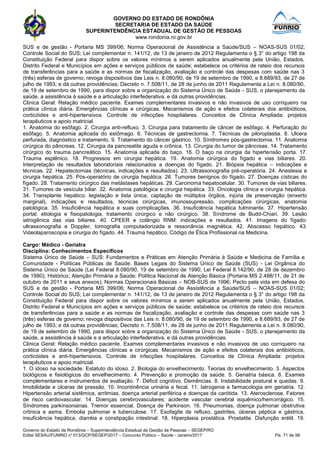 GOVERNO DO ESTADO DE RONDÔNIA
SECRETARIA DE ESTADO DA SAÚDE
SUPERINTENDÊNCIA ESTADUAL DE GESTÃO DE PESSOAS
www.rondonia.ro.gov.br
Governo do Estado de Rondônia – Superintendência Estadual de Gestão de Pessoas – SEGEP/RO
Edital SESAU/FUNRIO n° 013/GCP/SEGEP/2017 – Concurso Público – Saúde - Janeiro/2017 Fls. 71 de 98
SUS e de gestão - Portaria MS 399/06; Norma Operacional de Assistência a Saúde/SUS – NOAS-SUS 01/02;
Controle Social do SUS; Lei complementar n. 141/12, de 13 de janeiro de 2012 Regulamenta o § 3° do artigo 198 da
Constituição Federal para dispor sobre os valores mínimos a serem aplicados anualmente pela União, Estados,
Distrito Federal e Municípios em ações e serviços públicos de saúde; estabelece os critérios de rateio dos recursos
de transferências para a saúde e as normas de fiscalização, avaliação e controle das despesas com saúde nas 3
(três) esferas de governo; revoga dispositivos das Leis n. 8.080/90, de 19 de setembro de 1990, e 8.689/93, de 27 de
julho de 1993; e dá outras providências; Decreto n. 7.508/11, de 28 de junho de 2011 Regulamenta a Lei n. 8.080/90,
de 19 de setembro de 1990, para dispor sobre a organização do Sistema Único de Saúde - SUS, o planejamento da
saúde, a assistência à saúde e a articulação interfederativa, e dá outras providências.
Clinica Geral: Relação médico paciente. Exames complementares invasivos e não invasivos de uso corriqueiro na
prática clínica diária. Emergências clínicas e cirúrgicas. Mecanismos de ação e efeitos colaterais dos antibióticos,
corticóides e anti-hipertensivos. Controle de infecções hospitalares. Conceitos de Clínica Ampliada: projetos
terapêuticos e apoio matricial.
1. Anatomia do esôfago. 2. Cirurgia anti-refluxo. 3. Cirurgia para tratamento de câncer de esôfago. 4. Perfuração do
esôfago. 5. Anatomia aplicada do estômago. 6. Técnicas de gastrectomia. 7. Técnicas de piloroplastia. 8. Ulcera
perfurada, diagnóstico e tratamento. 9. Tratamento do câncer gástrico. 10. Síndromes pós-gastrectomia. 11. Anatomia
cirúrgica do pâncreas. 12. Cirurgia da pancreatite aguda e crônica. 13. Cirurgia do tumor de pâncreas. 14. Tratamento
cirúrgico do trauma pancreático. 15. Anatomia aplicada do baço. 16. O baço na cirurgia da hipertensão porta. 17.
Trauma esplênico. 18. Progressos em cirurgia hepática. 19. Anatomia cirúrgica do fígado e vias biliares. 20.
Interpretação de resultados laboratoriais relacionados a doenças do fígado. 21. Biópsia hepática – indicações e
técnicas. 22. Hepatectomias (técnicas, indicações e resultados). 23. Ultrassonografia pré-operatória. 24. Anestesia e
cirurgia hepática. 25. Pós-operatório de cirurgia hepática. 26. Tumores benignos do fígado. 27. Doenças císticas do
fígado. 28. Tratamento cirúrgico das metástases hepáticas. 29. Carcinoma hepatocelular. 30. Tumores de vias biliares.
31. Tumores de vesícula biliar. 32. Anatomia patológica e cirurgia hepática. 33. Oncologia clínica e cirurgia hepática.
34. Transplante hepático: legislação e lista única, captação de múltiplos órgãos, injúria de preservação (enxerto
marginal), indicações e resultados, técnicas cirúrgicas, imunossupressão, complicações cirúrgicas, anatomia
patológica. 35. Insuficiência hepática e suas complicações. 36. Insuficiência hepática fulminante. 37. Hipertensão
portal: etiologia e fisiopatologia, tratamento cirúrgico e não cirúrgico. 38. Síndrome de Budd-Chiari. 39. Lesão
iatrogênica das vias biliares. 40. CPEER e colângio RNM: indicações e resultados. 41. Imagens do fígado:
ultrassonografia e Doppler, tomografia computadorizada e ressonância magnética. 42. Abscesso hepático. 43.
Videolaparoscopia e cirurgia do fígado. 44. Trauma hepático. Código de Ética Profissional na Medicina.
Cargo: Médico - Geriatra
Disciplina: Conhecimentos Específicos
Sistema Único de Saúde – SUS: Fundamentos e Práticas em Atenção Primária à Saúde e Medicina de Família e
Comunidade - Políticas Públicas de Saúde: Bases Legais do Sistema Único de Saúde (SUS) - Lei Orgânica do
Sistema Único de Saúde (Lei Federal 8.080/90, 19 de setembro de 1990; Lei Federal 8.142/90, de 28 de dezembro
de 1990); Histórico; Atenção Primária a Saúde; Política Nacional de Atenção Básica (Portaria MS 2.488/11, de 21 de
outubro de 2011 e seus anexos); Normas Operacionais Básicas – NOB-SUS de 1996; Pacto pela vida em defesa do
SUS e de gestão - Portaria MS 399/06; Norma Operacional de Assistência a Saúde/SUS – NOAS-SUS 01/02;
Controle Social do SUS; Lei complementar n. 141/12, de 13 de janeiro de 2012 Regulamenta o § 3° do artigo 198 da
Constituição Federal para dispor sobre os valores mínimos a serem aplicados anualmente pela União, Estados,
Distrito Federal e Municípios em ações e serviços públicos de saúde; estabelece os critérios de rateio dos recursos
de transferências para a saúde e as normas de fiscalização, avaliação e controle das despesas com saúde nas 3
(três) esferas de governo; revoga dispositivos das Leis n. 8.080/90, de 19 de setembro de 1990, e 8.689/93, de 27 de
julho de 1993; e dá outras providências; Decreto n. 7.508/11, de 28 de junho de 2011 Regulamenta a Lei n. 8.080/90,
de 19 de setembro de 1990, para dispor sobre a organização do Sistema Único de Saúde - SUS, o planejamento da
saúde, a assistência à saúde e a articulação interfederativa, e dá outras providências.
Clinica Geral: Relação médico paciente. Exames complementares invasivos e não invasivos de uso corriqueiro na
prática clínica diária. Emergências clínicas e cirúrgicas. Mecanismos de ação e efeitos colaterais dos antibióticos,
corticóides e anti-hipertensivos. Controle de infecções hospitalares. Conceitos de Clínica Ampliada: projetos
terapêuticos e apoio matricial.
1. O idoso na sociedade. Estatuto do idoso. 2. Biologia do envelhecimento. Teorias do envelhecimento. 3. Aspectos
biológicos e fisiológicos do envelhecimento. 4. Prevenção e promoção da saúde. 5. Geriatria básica. 6. Exames
complementares e instrumentos de avaliação. 7. Déficit cognitivo. Demências. 8. Instabilidade postural e quedas. 9.
Imobilidade e úlceras de pressão. 10. Incontinência urinária e fecal. 11. Iatrogenia e farmacologia em geriatria. 12.
Hipertensão arterial sistêmica, arritmias, doença arterial periférica e doenças da carótida. 13. Aterosclerose. Fatores
de risco cardiovascular. 14. Doenças cerebrovasculares: acidente vascular cerebral isquêmico/hemorrágico. 15.
Síndromes parkinsonianas. Tremor essencial. Doença de Parkinson. 16. Pneumonias, doença pulmonar obstrutiva
crônica e asma. Embolia pulmonar e tuberculose. 17. Esofagite de refluxo, gastrites, úlceras péptica e gástrica,
insuficiência hepática, diarréia e constipação intestinal. 18. Hiperplasia prostática. Prostatite. Disfunção erétil. 19.
 