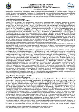 GOVERNO DO ESTADO DE RONDÔNIA
SECRETARIA DE ESTADO DA SAÚDE
SUPERINTENDÊNCIA ESTADUAL DE GESTÃO DE PESSOAS
www.rondonia.ro.gov.br
Governo do Estado de Rondônia – Superintendência Estadual de Gestão de Pessoas – SEGEP/RO
Edital SESAU/FUNRIO n° 013/GCP/SEGEP/2017 – Concurso Público – Saúde - Janeiro/2017 Fls. 72 de 98
Osteoporose, osteomalácia, osteoartrose, artrite reumatóide e doença de Paget. 20. Diabetes mellitus. Doenças da
tireóide. Síndrome plurimetabólica. Obesidade. 21. Neoplasias. 22. Doenças dermatológicas. 23. Anemias e doenças
mieloproliferativas. 24. Nutrição. 25. Infecções e imunizações. 26. Doenças dos órgãos dos sentidos. 27. Sono no
idoso. 28. Reabilitação. 29. Cuidados paliativos ao final da vida; Código de Ética Profissional na Medicina.
Cargo: Médico – Ginecologista
Disciplina: Conhecimentos Específicos
Sistema Único de Saúde – SUS: Fundamentos e Práticas em Atenção Primária à Saúde e Medicina de Família e
Comunidade - Políticas Públicas de Saúde: Bases Legais do Sistema Único de Saúde (SUS) - Lei Orgânica do
Sistema Único de Saúde (Lei Federal 8.080/90, 19 de setembro de 1990; Lei Federal 8.142/90, de 28 de dezembro
de 1990); Histórico; Atenção Primária a Saúde; Política Nacional de Atenção Básica (Portaria MS 2.488/11, de 21 de
outubro de 2011 e seus anexos); Normas Operacionais Básicas – NOB-SUS de 1996; Pacto pela vida em defesa do
SUS e de gestão - Portaria MS 399/06; Norma Operacional de Assistência a Saúde/SUS – NOAS-SUS 01/02;
Controle Social do SUS; Lei complementar n. 141/12, de 13 de janeiro de 2012 Regulamenta o § 3° do artigo 198 da
Constituição Federal para dispor sobre os valores mínimos a serem aplicados anualmente pela União, Estados,
Distrito Federal e Municípios em ações e serviços públicos de saúde; estabelece os critérios de rateio dos recursos
de transferências para a saúde e as normas de fiscalização, avaliação e controle das despesas com saúde nas 3
(três) esferas de governo; revoga dispositivos das Leis n. 8.080/90, de 19 de setembro de 1990, e 8.689/93, de 27 de
julho de 1993; e dá outras providências; Decreto n. 7.508/11, de 28 de junho de 2011 Regulamenta a Lei n. 8.080/90,
de 19 de setembro de 1990, para dispor sobre a organização do Sistema Único de Saúde - SUS, o planejamento da
saúde, a assistência à saúde e a articulação interfederativa, e dá outras providências.
Clinica Geral: Relação médico paciente. Exames complementares invasivos e não invasivos de uso corriqueiro na
prática clínica diária. Emergências clínicas e cirúrgicas. Mecanismos de ação e efeitos colaterais dos antibióticos,
corticóides e anti-hipertensivos. Controle de infecções hospitalares. Conceitos de Clínica Ampliada: projetos
terapêuticos e apoio matricial.
1.Anatomia da parede abdominal antero-lateral. Laparotomias. 2. Anatomia do períneo. 3. Ureter pélvico. 4. Tecido
conjuntivo pélvico sub-peritoneal (ligamentos). 5. Anatomia do oco axilar. 6. Neuroendocrinologia do ciclo menstrual.
7 Mecanismo local da menstruação. 8 Complicações cirúrgicas da cirurgia ginecológica (intestinais e urológicas). 9.
Pré e pós-operatórios em cirurgia ginecológica. 10. Histerectomias abdominais (Richardson e variáveis). 11. Prolapso
genital e tratamento (HTV, colpocleise). 12. Incontinência urinária (I.U.E. e inc. de Urgência). 13. Ca de colo
uterino/patologia cervical/lesões básicas em colposcopia. 14. Câncer de endométrio. 15. A paciente ginecológica. 16.
Oncogênese. 17. Mastectomia (indicações técnicas/tipos de incisões), história do câncer de mama, estadiamento. 18.
Quadrantectomias (linfonodo sentinela). 19. Endometriose. 20. Esterilidade conjugal. 21. Indução da
ovulação/Reprodução assistida. 22. Esteroidogênese. 23. Determinismo e diferenciação sexual/inter-sexo. 24.
Amenorréia primária. 25. Amenorréia secundária. 26. Genética aplicada à ginecologia. 27. DST/DIP. 28. HIV na
mulher. 29. Métodos de imagem em ginecologia (HSG, USG bi e tridimensional, mamografia). 30. Dor pélvica. 31.
Climatério. 32. Puberdade normal e patológica. 33. Câncer de ovário. 34. Ginecologia psicossomática. 35. Síndrome
pré-menstrual. 36. Cosmetologia em ginecologia. 37. Sexologia clínica. 38. Vídeo-endoscopia em ginecologia. 39.
Abdome agudo em ginecologia. 40. Miomatose uterina (tratamentos). 41. Anticoncepção. 42. Síndromes
hiperandrogênicas. 43. Disfunções menstruais. 44. Patologia benigna e maligna da vulva, vagina, útero e ovários. 45.
Rastreamento ginecológico e da mama. Código de Ética Profissional na Medicina.
Cargo: Médico – Ginecologista e Obstetra
Disciplina: Conhecimentos Específicos
Sistema Único de Saúde – SUS: Fundamentos e Práticas em Atenção Primária à Saúde e Medicina de Família e
Comunidade - Políticas Públicas de Saúde: Bases Legais do Sistema Único de Saúde (SUS) - Lei Orgânica do
Sistema Único de Saúde (Lei Federal 8.080/90, 19 de setembro de 1990; Lei Federal 8.142/90, de 28 de dezembro
de 1990); Histórico; Atenção Primária a Saúde; Política Nacional de Atenção Básica (Portaria MS 2.488/11, de 21 de
outubro de 2011 e seus anexos); Normas Operacionais Básicas – NOB-SUS de 1996; Pacto pela vida em defesa do
SUS e de gestão - Portaria MS 399/06; Norma Operacional de Assistência a Saúde/SUS – NOAS-SUS 01/02;
Controle Social do SUS; Lei complementar n. 141/12, de 13 de janeiro de 2012 Regulamenta o § 3° do artigo 198 da
Constituição Federal para dispor sobre os valores mínimos a serem aplicados anualmente pela União, Estados,
Distrito Federal e Municípios em ações e serviços públicos de saúde; estabelece os critérios de rateio dos recursos
de transferências para a saúde e as normas de fiscalização, avaliação e controle das despesas com saúde nas 3
(três) esferas de governo; revoga dispositivos das Leis n. 8.080/90, de 19 de setembro de 1990, e 8.689/93, de 27 de
julho de 1993; e dá outras providências; Decreto n. 7.508/11, de 28 de junho de 2011 Regulamenta a Lei n. 8.080/90,
de 19 de setembro de 1990, para dispor sobre a organização do Sistema Único de Saúde - SUS, o planejamento da
saúde, a assistência à saúde e a articulação interfederativa, e dá outras providências.
Clinica Geral: Relação médico paciente. Exames complementares invasivos e não invasivos de uso corriqueiro na
prática clínica diária. Emergências clínicas e cirúrgicas. Mecanismos de ação e efeitos colaterais dos antibióticos,
corticóides e anti-hipertensivos. Controle de infecções hospitalares. Conceitos de Clínica Ampliada: projetos
 