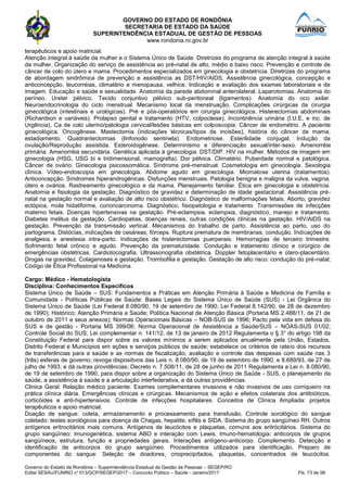 GOVERNO DO ESTADO DE RONDÔNIA
SECRETARIA DE ESTADO DA SAÚDE
SUPERINTENDÊNCIA ESTADUAL DE GESTÃO DE PESSOAS
www.rondonia.ro.gov.br
Governo do Estado de Rondônia – Superintendência Estadual de Gestão de Pessoas – SEGEP/RO
Edital SESAU/FUNRIO n° 013/GCP/SEGEP/2017 – Concurso Público – Saúde - Janeiro/2017 Fls. 73 de 98
terapêuticos e apoio matricial.
Atenção integral à saúde da mulher e o Sistema Único de Saúde. Diretrizes do programa de atenção integral à saúde
da mulher. Organização do serviço de assistência ao pré-natal de alto, médio e baixo risco. Prevenção e controle de
câncer de colo do útero e mama. Procedimentos especializados em ginecologia e obstetrícia. Diretrizes do programa
de abordagem sindrômica de prevenção e assistência as DST/HIV/AIDS. Assistência ginecológica, concepção e
anticoncepção, leucorréias, climatério e menopausa, velhice. Indicação e avaliação dos exames laboratoriais e de
imagem. Educação e saúde e sexualidade. Anatomia da parede abdominal anterolateral. Laparotomias. Anatomia do
períneo. Ureter pélvico. Tecido conjuntivo pélvico sub-peritoneal (ligamentos). Anatomia do oco axilar.
Neuroendocrinologia do ciclo menstrual. Mecanismo local da menstruação. Complicações cirúrgicas da cirurgia
ginecológica (intestinais e urológicas). Pré e pós-operatórios em cirurgia ginecológica. Histerectomias abdominais
(Richardson e variáveis). Prolapso genital e tratamento (HTV, colpocleise). Incontinência urinária (I.U.E. e inc. de
Urgência). Ca de colo uterino/patologia cervical/lesões básicas em colposcopia. Câncer de endométrio. A paciente
ginecológica. Oncogênese. Mastectomia (indicações técnicas/tipos de incisões), história do câncer de mama,
estadiamento. Quadrantectomias (linfonodo sentinela). Endometriose. Esterilidade conjugal. Indução da
ovulação/Reprodução assistida. Esteroidogênese. Determinismo e diferenciação sexual/inter-sexo. Amenorréia
primária. Amenorréia secundária. Genética aplicada à ginecologia. DST/DIP. HIV na mulher. Métodos de imagem em
ginecologia (HSG, USG bi e tridimensional, mamografia). Dor pélvica. Climatério. Puberdade normal e patológica.
Câncer de ovário. Ginecologia psicossomática. Síndrome pré-menstrual. Cosmetologia em ginecologia. Sexologia
clínica. Vídeo-endoscopia em ginecologia. Abdome agudo em ginecologia. Miomatose uterina (tratamentos).
Anticoncepção. Síndromes hiperandrogênicas. Disfunções menstruais. Patologia benigna e maligna da vulva, vagina,
útero e ovários. Rastreamento ginecológico e da mama. Planejamento familiar. Ética em ginecologia e obstetrícia.
Anatomia e fisiologia da gestação. Diagnóstico de gravidez e determinação de idade gestacional. Assistência pré-
natal na gestação normal e avaliação de alto risco obstétrico. Diagnóstico de malformações fetais. Aborto, gravidez
ectópica, mola hidatiforme, corioncarcinoma. Diagnóstico, fisiopatologia e tratamento. Transmissões de infecções
materno fetais. Doenças hipertensivas na gestação. Pré-eclampsia, eclampsia, diagnóstico, manejo e tratamento.
Diabetes melitus da gestação. Cardiopatias, doenças renais, outras condições clínicas na gestação. HIV/AIDS na
gestação. Prevenção da transmissão vertical. Mecanismos do trabalho de parto. Assistência ao parto, uso do
partograma. Distócias, indicações de cesáreas, fórceps. Ruptura prematura de membranas, condução. Indicações de
analgesia e anestesia intra-parto. Indicações de histerectomias puerperais. Hemorragias de terceiro trimestre.
Sofrimento fetal crônico e agudo. Prevenção da prematuridade. Condução e tratamento clínico e cirúrgico de
emergências obstétricas. Cardiotocografia. Ultrassonografia obstétrica. Doppler fetoplacentário e útero-placentário.
Drogas na gravidez. Colagenoses e gestação. Trombofilia e gestação. Gestação de alto risco: condução do pré-natal;
Código de Ética Profissional na Medicina.
Cargo: Médico - Hematologista
Disciplina: Conhecimentos Específicos
Sistema Único de Saúde – SUS: Fundamentos e Práticas em Atenção Primária à Saúde e Medicina de Família e
Comunidade - Políticas Públicas de Saúde: Bases Legais do Sistema Único de Saúde (SUS) - Lei Orgânica do
Sistema Único de Saúde (Lei Federal 8.080/90, 19 de setembro de 1990; Lei Federal 8.142/90, de 28 de dezembro
de 1990); Histórico; Atenção Primária a Saúde; Política Nacional de Atenção Básica (Portaria MS 2.488/11, de 21 de
outubro de 2011 e seus anexos); Normas Operacionais Básicas – NOB-SUS de 1996; Pacto pela vida em defesa do
SUS e de gestão - Portaria MS 399/06; Norma Operacional de Assistência a Saúde/SUS – NOAS-SUS 01/02;
Controle Social do SUS; Lei complementar n. 141/12, de 13 de janeiro de 2012 Regulamenta o § 3° do artigo 198 da
Constituição Federal para dispor sobre os valores mínimos a serem aplicados anualmente pela União, Estados,
Distrito Federal e Municípios em ações e serviços públicos de saúde; estabelece os critérios de rateio dos recursos
de transferências para a saúde e as normas de fiscalização, avaliação e controle das despesas com saúde nas 3
(três) esferas de governo; revoga dispositivos das Leis n. 8.080/90, de 19 de setembro de 1990, e 8.689/93, de 27 de
julho de 1993; e dá outras providências; Decreto n. 7.508/11, de 28 de junho de 2011 Regulamenta a Lei n. 8.080/90,
de 19 de setembro de 1990, para dispor sobre a organização do Sistema Único de Saúde - SUS, o planejamento da
saúde, a assistência à saúde e a articulação interfederativa, e dá outras providências.
Clinica Geral: Relação médico paciente. Exames complementares invasivos e não invasivos de uso corriqueiro na
prática clínica diária. Emergências clínicas e cirúrgicas. Mecanismos de ação e efeitos colaterais dos antibióticos,
corticóides e anti-hipertensivos. Controle de infecções hospitalares. Conceitos de Clínica Ampliada: projetos
terapêuticos e apoio matricial.
Doação de sangue: coleta, armazenamento e processamento para transfusão. Controle sorológico do sangue
coletado: testes sorológicos para doença de Chagas, hepatite, sífilis e SIDA. Sistema do grupo sangüíneo RH. Outros
antígenos eritrocitários mais comuns. Antígenos de leucócitos e plaquetas, comuns aos eritrócitários. Sistema do
grupo sangüíneo: imunogenética, sistema ABO e interação com Lewis. Imuno-hematologia: anticorpos de grupos
sangüíneos, estrutura, função e propriedades gerais. Interações antígeno-anticorpo. Complemento. Detecção e
identificação de anticorpos do grupo sangüíneo. Procedimentos utilizados para identificação. Preparo de
componentes do sangue: Seleção de doadores, crioprecipítados, plaquetas, concentrados de leucócitos.
 