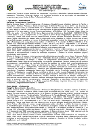GOVERNO DO ESTADO DE RONDÔNIA
SECRETARIA DE ESTADO DA SAÚDE
SUPERINTENDÊNCIA ESTADUAL DE GESTÃO DE PESSOAS
www.rondonia.ro.gov.br
Governo do Estado de Rondônia – Superintendência Estadual de Gestão de Pessoas – SEGEP/RO
Edital SESAU/FUNRIO n° 013/GCP/SEGEP/2017 – Concurso Público – Saúde - Janeiro/2017 Fls. 74 de 98
Conservação. Indicação. Efeitos adversos das transfusões. Diagnóstico e tratamento. Doença hemofílica perinatal.
Diagnóstico. Tratamento. Prevenção. Sistema HLA. Antígenos, anticorpos e sua significação nas transfusões de
sangue e componentes; Código de Ética Profissional na Medicina.
Cargo: Médico - Hemoterapeuta
Disciplina: Conhecimentos Específicos
Sistema Único de Saúde – SUS: Fundamentos e Práticas em Atenção Primária à Saúde e Medicina de Família e
Comunidade - Políticas Públicas de Saúde: Bases Legais do Sistema Único de Saúde (SUS) - Lei Orgânica do
Sistema Único de Saúde (Lei Federal 8.080/90, 19 de setembro de 1990; Lei Federal 8.142/90, de 28 de dezembro
de 1990); Histórico; Atenção Primária a Saúde; Política Nacional de Atenção Básica (Portaria MS 2.488/11, de 21 de
outubro de 2011 e seus anexos); Normas Operacionais Básicas – NOB-SUS de 1996; Pacto pela vida em defesa do
SUS e de gestão - Portaria MS 399/06; Norma Operacional de Assistência a Saúde/SUS – NOAS-SUS 01/02;
Controle Social do SUS; Lei complementar n. 141/12, de 13 de janeiro de 2012 Regulamenta o § 3° do artigo 198 da
Constituição Federal para dispor sobre os valores mínimos a serem aplicados anualmente pela União, Estados,
Distrito Federal e Municípios em ações e serviços públicos de saúde; estabelece os critérios de rateio dos recursos
de transferências para a saúde e as normas de fiscalização, avaliação e controle das despesas com saúde nas 3
(três) esferas de governo; revoga dispositivos das Leis n. 8.080/90, de 19 de setembro de 1990, e 8.689/93, de 27 de
julho de 1993; e dá outras providências; Decreto n. 7.508/11, de 28 de junho de 2011 Regulamenta a Lei n. 8.080/90,
de 19 de setembro de 1990, para dispor sobre a organização do Sistema Único de Saúde - SUS, o planejamento da
saúde, a assistência à saúde e a articulação interfederativa, e dá outras providências.
Clinica Geral: Relação médico paciente. Exames complementares invasivos e não invasivos de uso corriqueiro na
prática clínica diária. Emergências clínicas e cirúrgicas. Mecanismos de ação e efeitos colaterais dos antibióticos,
corticóides e anti-hipertensivos. Controle de infecções hospitalares. Conceitos de Clínica Ampliada: projetos
terapêuticos e apoio matricial.
Seleção de doadores de sangue; Incidentes adversos à coleta de sangue, cuidados com o doador de sangue; Coleta
de sangue para fins de assistência transfusional – modalidades de coleta (coleta de sangue total, aférese e coleta
autóloga); Fracionamento do sangue e preparo de componentes; Fracionamento industrial do plasma e
hemoderivados; Desleucocitação de componentes; Irradiação de componentes; Gerência de estoques de produtos
hemoterápicos e rastreabilidade da transfusão; Controle da qualidade do produto final; Imunohematologia para
doador e receptor de sangue; Testes pré-transfusionais; Agentes infecciosos em Medicina Transfusional;
Administração de sangue e componentes; Transfusão de plaquetas; Transfusão de concentrados de hemácias;
Transfusão de plasma e crioprecipitado; Transfusão nas hemoglobinopatias; Transfusão no trauma e outras
emergências; Coagulação intravascular disseminada; Transfusão maciça; Transfusão neonatal, transfusão em
Pediatria; Trombocitopenia neonatal; Doença hemolítica do feto e do recém-nascido; Reposição hemoterápica nas
coagulopatias adquiridas e hereditárias; Aloimunização após transfusão e refratariedade à transfusão de plaquetas;
Anemia imunohemolítica; Aféreses terapêuticas; Eventos adversos à transfusão de sangue; Investigação e
notificação de eventos adversos à transfusão; Sangrias; Anemias e síndromes hemorrágicas: conceito, fisiopatologia,
sinais e sintomas, exames complementares relevantes, diagnóstico e diagnóstico diferencial, tratamento
medicamentoso; Doenças crônicas e transfusão sanguínea; Hemoterapia na prática clínica, nas cirurgias e nos
transplantes; Código de Ética Profissional na Medicina.
Cargo: Médico - Infectologista
Disciplina: Conhecimentos Específicos
Sistema Único de Saúde – SUS: Fundamentos e Práticas em Atenção Primária à Saúde e Medicina de Família e
Comunidade - Políticas Públicas de Saúde: Bases Legais do Sistema Único de Saúde (SUS) - Lei Orgânica do
Sistema Único de Saúde (Lei Federal 8.080/90, 19 de setembro de 1990; Lei Federal 8.142/90, de 28 de dezembro
de 1990); Histórico; Atenção Primária a Saúde; Política Nacional de Atenção Básica (Portaria MS 2.488/11, de 21 de
outubro de 2011 e seus anexos); Normas Operacionais Básicas – NOB-SUS de 1996; Pacto pela vida em defesa do
SUS e de gestão - Portaria MS 399/06; Norma Operacional de Assistência a Saúde/SUS – NOAS-SUS 01/02;
Controle Social do SUS; Lei complementar n. 141/12, de 13 de janeiro de 2012 Regulamenta o § 3° do artigo 198 da
Constituição Federal para dispor sobre os valores mínimos a serem aplicados anualmente pela União, Estados,
Distrito Federal e Municípios em ações e serviços públicos de saúde; estabelece os critérios de rateio dos recursos
de transferências para a saúde e as normas de fiscalização, avaliação e controle das despesas com saúde nas 3
(três) esferas de governo; revoga dispositivos das Leis n. 8.080/90, de 19 de setembro de 1990, e 8.689/93, de 27 de
julho de 1993; e dá outras providências; Decreto n. 7.508/11, de 28 de junho de 2011 Regulamenta a Lei n. 8.080/90,
de 19 de setembro de 1990, para dispor sobre a organização do Sistema Único de Saúde - SUS, o planejamento da
saúde, a assistência à saúde e a articulação interfederativa, e dá outras providências.
Clinica Geral: Relação médico paciente. Exames complementares invasivos e não invasivos de uso corriqueiro na
prática clínica diária. Emergências clínicas e cirúrgicas. Mecanismos de ação e efeitos colaterais dos antibióticos,
corticóides e anti-hipertensivos. Controle de infecções hospitalares. Conceitos de Clínica Ampliada: projetos
terapêuticos e apoio matricial.
 