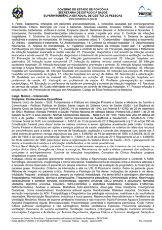 GOVERNO DO ESTADO DE RONDÔNIA
SECRETARIA DE ESTADO DA SAÚDE
SUPERINTENDÊNCIA ESTADUAL DE GESTÃO DE PESSOAS
www.rondonia.ro.gov.br
Governo do Estado de Rondônia – Superintendência Estadual de Gestão de Pessoas – SEGEP/RO
Edital SESAU/FUNRIO n° 013/GCP/SEGEP/2017 – Concurso Público – Saúde - Janeiro/2017 Fls. 75 de 98
1. Febre. Septicemia. Infecções em pacientes granulocitopênicos. 2. Infecções causadas por microorganismos
anaeróbicos. Tétano. Meningite por vírus e bactérias. Abscesso cerebral. Sinusites. Difteria. 3. Tuberculose.
Pneumonias bacterianas, viróticas e outras. Empiema pleural. Derrames pleurais. 4. Actinomicose e Nocardias. 5.
Endocardite. Pericardite. Gastroenterocolites infecciosas e virais. Hepatite por vírus. 6. Controle de infecções
hospitalares. 7. Síndrome da imunodeficiência adquirida. 8. Antibióticos e antivirais. 9. Sistema de agravos
notificáveis e sistema de mortalidade. 10. Infecção no paciente crítico. 11. Osteomielites – diagnóstico e tratamento.
12. Artrites – diagnóstico e tratamento. 13. Antibioticoterapia. 14. Controle da infecção hospitalar. 15. Oxigenoterapia
hiperbárica. 16. Noções de microbiologia. 17. Vigilância epidemiológica da infecção hospit alar. 18. Vigilância
microbiológica em infecção hospitalar. 19. Investigação e controle de surto. 20. Prevenção, diagnóstico e tratamento
de infecção hospitalar associada a catéter vascular. 21. Prevenção, diagnóstico e trat amento de infecção urinária
associada a sonda vesical. 22. Prevenção, diagnóstico e tratamento de pneunomia associada a ventilação mecânica.
23. Prevenção de infecção em cirurgia. 24. Infecção gastrointestinal nosocomial. 25. Infecção hospitalar em
queimados. 26. Infecção ocular nosocomial. 27. Infecção do sistema nervoso central nosocomial. 28. Infecção
bacteriana hospitalar. 29. Infecção hospitalar por mycobactéria: prevenção e controle. 30. Infecção fúngica hospitalar:
cândidas e fungos filamentosos. 31. Infecção viral hospitalar. 32. Ectoparasitas em infecção hospitalar. 33. Infecção
hospitalar em neonatologia. 34. Infecção hospitalar em pacientes obstétricos. 35. Infecção pós-cirúrgica 36. Infecção
hospitalar em transplante de órgãos. 37. Infecção hospitalar em serviço de diálise. 38. Desinfecção e esterilização.
39. Qualidade em central de material. 40. Qualidade em nutrição. 41. Prevenção de infecção hospitalar em
profissional de saúde. 42. Vacinação em profissional de saúde. 43. Profilaxia pós-exposição ao material
bacteriológico. 44. Educação do profissional de saúde em prevenção e controle de infecção hospitalar. 45. Resíduos
de serviços de saúde. 46. Custo efetividade em programa de controle de infecção hospitalar. 47. Pseudo-infecção e
pseudo-surto. 48. Prevenção de infecção em Ambulatório. Código de Ética Profissional na Medicina.
Cargo: Médico – Intensivista
Disciplina: Conhecimentos Específicos
Sistema Único de Saúde – SUS: Fundamentos e Práticas em Atenção Primária à Saúde e Medicina de Família e
Comunidade - Políticas Públicas de Saúde: Bases Legais do Sistema Único de Saúde (SUS) - Lei Orgânica do
Sistema Único de Saúde (Lei Federal 8.080/90, 19 de setembro de 1990; Lei Federal 8.142/90, de 28 de dezembro
de 1990); Histórico; Atenção Primária a Saúde; Política Nacional de Atenção Básica (Portaria MS 2.488/11, de 21 de
outubro de 2011 e seus anexos); Normas Operacionais Básicas – NOB-SUS de 1996; Pacto pela vida em defesa do
SUS e de gestão - Portaria MS 399/06; Norma Operacional de Assistência a Saúde/SUS – NOAS-SUS 01/02;
Controle Social do SUS; Lei complementar n. 141/12, de 13 de janeiro de 2012 Regulamenta o § 3° do artigo 198 da
Constituição Federal para dispor sobre os valores mínimos a serem aplicados anualmente pela União, Estados,
Distrito Federal e Municípios em ações e serviços públicos de saúde; estabelece os critérios de rateio dos recursos
de transferências para a saúde e as normas de fiscalização, avaliação e controle das despesas com saúde nas 3
(três) esferas de governo; revoga dispositivos das Leis n. 8.080/90, de 19 de setembro de 1990, e 8.689/93, de 27 de
julho de 1993; e dá outras providências; Decreto n. 7.508/11, de 28 de junho de 2011 Regulamenta a Lei n. 8.080/90,
de 19 de setembro de 1990, para dispor sobre a organização do Sistema Único de Saúde - SUS, o planejamento da
saúde, a assistência à saúde e a articulação interfederativa, e dá outras providências.
Clinica Geral: Relação médico paciente. Exames complementares invasivos e não invasivos de uso corriqueiro na
prática clínica diária. Emergências clínicas e cirúrgicas. Mecanismos de ação e efeitos colaterais dos antibióticos,
corticóides e anti-hipertensivos. Controle de infecções hospitalares. Conceitos de Clínica Ampliada: projetos
terapêuticos e apoio matricial.
Avaliação clínica do paciente gravemente enfermo.Via Aérea e Reanimação Cardiopulmonar e Cerebral. A AMIB.
Semiologia, semiotécnica, imagenologia e rotina laboratorial. Estabelecimento de relações entre a estrutura alterada e
a resposta clínica observada no paciente em terapia intensiva. Escores de avaliação de prognóstico. A Prescrição do
paciente grave. Protocolos. Critérios de internação e alta na UTI. O Prontuário médico. Febre no paciente grave.
Métodos de imagem no paciente crítico. Anatomia e Fisiologia da Via Aérea. Indicações de acesso à via aérea.
Intubação Traqueal : avaliação clínica, preparo do material, metodologia. Via aérea difícil e abordagens alternativas.
Traqueostomia: indicações, técnica e complicações. Traqueostomia percutânea. Demonstração prática. Reanimação
cardiopulmonar e cerebral: conceito, epidemiologia, algoritmo universal: ABCD primário e secundário, fármacos
utilizados, algoritmo universal. Equilíbrio Hidro-Eletrolítico e Distúrbios Metabólicos. Alterações Endócrinas.
Nefrointensivismo. Acidose e alcalose. Distúrbios hidro-eletrolíticos. Anion-gap. Crise tireotóxica. Emergências
Diabéticas. Coma mixedematoso; Insuficiência adrenal aguda; Rabdomiólise; Diabetes insipidus; Síndrome da
secreção inapropriada do ADH. Fisiopatologia e Diagnóstico das patologias obstrutivas, restritivas e da insuficiência
respiratória. Monitorização Respiratória: mecânica e troca gasosa. Repercussões Hemodinâmicas e Ventilatórias da
Ventilação Mecânica. Modos de suporte ventilatório invasivos e não-invasivos. Injúria Pulmonar Aguda e Síndrome da
Angústia Respiratória Aguda; Broncoaspiração; Hipoventilação controlada e hipercapnia permissiva; Óxido Nítrico;
Edema pulmonar cardiogênico e não cardiogênico. Modos ventilatórios Especiais. Pneumonia Associada à
Ventilação; Desmame do suporte ventilatório. Ventilaçào mecânica prolongada e ventilação mecânica domiciliar.
Intoxicações Exógenas e Acidentes por Animais Peçonhentos, Agentes Físicos e Químicos. Analgesia, Sedação e
 