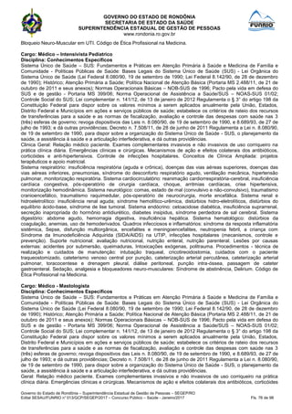 GOVERNO DO ESTADO DE RONDÔNIA
SECRETARIA DE ESTADO DA SAÚDE
SUPERINTENDÊNCIA ESTADUAL DE GESTÃO DE PESSOAS
www.rondonia.ro.gov.br
Governo do Estado de Rondônia – Superintendência Estadual de Gestão de Pessoas – SEGEP/RO
Edital SESAU/FUNRIO n° 013/GCP/SEGEP/2017 – Concurso Público – Saúde - Janeiro/2017 Fls. 76 de 98
Bloqueio Neuro-Muscular em UTI. Código de Ética Profissional na Medicina.
Cargo: Médico – Intensivista Pediatrico
Disciplina: Conhecimentos Específicos
Sistema Único de Saúde – SUS: Fundamentos e Práticas em Atenção Primária à Saúde e Medicina de Família e
Comunidade - Políticas Públicas de Saúde: Bases Legais do Sistema Único de Saúde (SUS) - Lei Orgânica do
Sistema Único de Saúde (Lei Federal 8.080/90, 19 de setembro de 1990; Lei Federal 8.142/90, de 28 de dezembro
de 1990); Histórico; Atenção Primária a Saúde; Política Nacional de Atenção Básica (Portaria MS 2.488/11, de 21 de
outubro de 2011 e seus anexos); Normas Operacionais Básicas – NOB-SUS de 1996; Pacto pela vida em defesa do
SUS e de gestão - Portaria MS 399/06; Norma Operacional de Assistência a Saúde/SUS – NOAS-SUS 01/02;
Controle Social do SUS; Lei complementar n. 141/12, de 13 de janeiro de 2012 Regulamenta o § 3° do artigo 198 da
Constituição Federal para dispor sobre os valores mínimos a serem aplicados anualmente pela União, Estados,
Distrito Federal e Municípios em ações e serviços públicos de saúde; estabelece os critérios de rateio dos recursos
de transferências para a saúde e as normas de fiscalização, avaliação e controle das despesas com saúde nas 3
(três) esferas de governo; revoga dispositivos das Leis n. 8.080/90, de 19 de setembro de 1990, e 8.689/93, de 27 de
julho de 1993; e dá outras providências; Decreto n. 7.508/11, de 28 de junho de 2011 Regulamenta a Lei n. 8.080/90,
de 19 de setembro de 1990, para dispor sobre a organização do Sistema Único de Saúde - SUS, o planejamento da
saúde, a assistência à saúde e a articulação interfederativa, e dá outras providências.
Clinica Geral: Relação médico paciente. Exames complementares invasivos e não invasivos de uso corriqueiro na
prática clínica diária. Emergências clínicas e cirúrgicas. Mecanismos de ação e efeitos colaterais dos antibióticos,
corticóides e anti-hipertensivos. Controle de infecções hospitalares. Conceitos de Clínica Ampliada: projetos
terapêuticos e apoio matricial.
Sistema respiratório: insuficiência respiratória (aguda e crônica), doenças das vias aéreas superiores, doenças das
vias aéreas inferiores, pneumonias, síndrome do desconforto respiratório agudo, ventilação mecânica, hipertensão
pulmonar, monitorização respiratória. Sistema cardiocirculatório: reanimação cardiorrespiratória-cerebral, insuficiência
cardíaca congestiva, pós-operatório de cirurgia cardíaca, choque, arritmias cardíacas, crise hipertensiva,
monitorização hemodinâmica. Sistema neurológico: comas, estado de mal (convulsivo e não-convulsivo), traumatismo
cranioencefálico, traumatismo raquimedular, pós-operatório de neurocirurgia, morte encefálica. Sistema renal e
hidroeletrolítico: insuficiência renal aguda; síndrome hemolítico-urêmica, distúrbios hidro-eletrolíticos, distúrbios do
equilíbrio ácido-base, síndrome de lise tumoral. Sistema endócrino: cetoacidose diabética, insuficiência suprarrenal,
secreção inapropriada do hormônio antidiurético, diabetes insipidus, síndrome perdedora de sal cerebral. Sistema
digestório: abdome agudo, hemorragia digestiva, insuficiência hepática. Sistema hematológico: distúrbios da
coagulação, anemias, uso de hemoderivados. Quadros infecciosos e inflamatórios: síndrome da resposta inflamatória
sistêmica, Sepse, disfunção multiorgânica, encefalites e meningoencefalites, neutropenia febril, a criança com
Síndrome da Imunodeficiência Adquirida (SIDA/AIDS) na UTIP, infecções hospitalares (mecanismos, controle e
prevenção). Suporte nutricional: avaliação nutricional, nutrição enteral, nutrição parenteral. Lesões por causas
externas: acidentes por submersão, queimaduras, Intoxicações exógenas, politrauma. Procedimentos - técnica de
realização e cuidados de manutenção: intubação traqueal, cricotireoidostomia, cuidados com o paciente
traqueostomizado, cateterismo venoso central por punção, cateterização arterial percutânea, cateterização arterial
pulmonar, toracocentese e drenagem pleural, diálise peritoneal, punção intra-óssea, passagem de cateter
gastroenteral. Sedação, analgesia e bloqueadores neuro-musculares: Síndrome de abstinência, Delirium. Código de
Ética Profissional na Medicina.
Cargo: Médico - Mastologista
Disciplina: Conhecimentos Específicos
Sistema Único de Saúde – SUS: Fundamentos e Práticas em Atenção Primária à Saúde e Medicina de Família e
Comunidade - Políticas Públicas de Saúde: Bases Legais do Sistema Único de Saúde (SUS) - Lei Orgânica do
Sistema Único de Saúde (Lei Federal 8.080/90, 19 de setembro de 1990; Lei Federal 8.142/90, de 28 de dezembro
de 1990); Histórico; Atenção Primária a Saúde; Política Nacional de Atenção Básica (Portaria MS 2.488/11, de 21 de
outubro de 2011 e seus anexos); Normas Operacionais Básicas – NOB-SUS de 1996; Pacto pela vida em defesa do
SUS e de gestão - Portaria MS 399/06; Norma Operacional de Assistência a Saúde/SUS – NOAS-SUS 01/02;
Controle Social do SUS; Lei complementar n. 141/12, de 13 de janeiro de 2012 Regulamenta o § 3° do artigo 198 da
Constituição Federal para dispor sobre os valores mínimos a serem aplicados anualmente pela União, Estados,
Distrito Federal e Municípios em ações e serviços públicos de saúde; estabelece os critérios de rateio dos recursos
de transferências para a saúde e as normas de fiscalização, avaliação e controle das despesas com saúde nas 3
(três) esferas de governo; revoga dispositivos das Leis n. 8.080/90, de 19 de setembro de 1990, e 8.689/93, de 27 de
julho de 1993; e dá outras providências; Decreto n. 7.508/11, de 28 de junho de 2011 Regulamenta a Lei n. 8.080/90,
de 19 de setembro de 1990, para dispor sobre a organização do Sistema Único de Saúde - SUS, o planejamento da
saúde, a assistência à saúde e a articulação interfederativa, e dá outras providências.
Geral: Relação médico paciente. Exames complementares invasivos e não invasivos de uso corriqueiro na prática
clínica diária. Emergências clínicas e cirúrgicas. Mecanismos de ação e efeitos colaterais dos antibióticos, corticóides
 