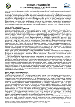 GOVERNO DO ESTADO DE RONDÔNIA
SECRETARIA DE ESTADO DA SAÚDE
SUPERINTENDÊNCIA ESTADUAL DE GESTÃO DE PESSOAS
www.rondonia.ro.gov.br
Governo do Estado de Rondônia – Superintendência Estadual de Gestão de Pessoas – SEGEP/RO
Edital SESAU/FUNRIO n° 013/GCP/SEGEP/2017 – Concurso Público – Saúde - Janeiro/2017 Fls. 77 de 98
e anti-hipertensivos. Controle de infecções hospitalares. Conceitos de Clínica Ampliada: projetos terapêuticos e apoio
matricial.
Anatomia, desenvolvimento e fisiologia das mamas. Anamnese e exame clínico. Diagnóstico por imagem:
mamografia, ultrassonografia, cintilografia, ressonância magnética. Diagnóstico cito ou histológico: punção aspirativa
com agulha fina, punção aspirativa com agulha grossa: core-biopsy e mamotomia, biópsia incisional ou excisional.
Diagnóstico e terapêutica da patologia benigna: Alteração funcional benigna da mama, fibroadenoma, hamartoma,
papiloma, tumor filóides, fluxo papilar, processos inflamatórios: abscesso subareolar recidivante e mastites.
Ginecomastias. Câncer de mama: epidemiologia, fatores de risco, diagnóstico, história natural e estadiamento.
Câncer de mama - tratamento: in situ/infiltrativo: cirurgia, linfonodo sentinela, radioterapia, quimioterapia e
hormonioterapia, reconstrução mamária, fatores prognósticos, seguimento; Código de Ética Profissional na Médica.
Cargo: Médico - Nefrologista
Disciplina: Conhecimentos Específicos
Sistema Único de Saúde – SUS: Fundamentos e Práticas em Atenção Primária à Saúde e Medicina de Família e
Comunidade - Políticas Públicas de Saúde: Bases Legais do Sistema Único de Saúde (SUS) - Lei Orgânica do
Sistema Único de Saúde (Lei Federal 8.080/90, 19 de setembro de 1990; Lei Federal 8.142/90, de 28 de dezembro
de 1990); Histórico; Atenção Primária a Saúde; Política Nacional de Atenção Básica (Portaria MS 2.488/11, de 21 de
outubro de 2011 e seus anexos); Normas Operacionais Básicas – NOB-SUS de 1996; Pacto pela vida em defesa do
SUS e de gestão - Portaria MS 399/06; Norma Operacional de Assistência a Saúde/SUS – NOAS-SUS 01/02;
Controle Social do SUS; Lei complementar n. 141/12, de 13 de janeiro de 2012 Regulamenta o § 3° do artigo 198 da
Constituição Federal para dispor sobre os valores mínimos a serem aplicados anualmente pela União, Estados,
Distrito Federal e Municípios em ações e serviços públicos de saúde; estabelece os critérios de rateio dos recursos
de transferências para a saúde e as normas de fiscalização, avaliação e controle das despesas com saúde nas 3
(três) esferas de governo; revoga dispositivos das Leis n. 8.080/90, de 19 de setembro de 1990, e 8.689/93, de 27 de
julho de 1993; e dá outras providências; Decreto n. 7.508/11, de 28 de junho de 2011 Regulamenta a Lei n. 8.080/90,
de 19 de setembro de 1990, para dispor sobre a organização do Sistema Único de Saúde - SUS, o planejamento da
saúde, a assistência à saúde e a articulação interfederativa, e dá outras providências.
Clinica Geral: Relação médico paciente. Exames complementares invasivos e não invasivos de uso corriqueiro na
prática clínica diária. Emergências clínicas e cirúrgicas. Mecanismos de ação e efeitos colaterais dos antibióticos,
corticóides e anti-hipertensivos. Controle de infecções hospitalares. Conceitos de Clínica Ampliada: projetos
terapêuticos e apoio matricial.
1. Doenças glomerulares: glomerulopatias primárias e secundárias; acometimento túbulo-intersticial. 2. Diabetes e
doença renal: relação com hipertensão arterial e insuficiência renal crônica. 3. Hipertensão arterial: primária;
secundárias; avaliação cardiovascular. 4. Insuficiência renal aguda: laboratório e tratamento intensivo. 5. Insuficiência
Renal Crônica: tratamento conservador; doença óssea; métodos de depuração extra-renal; nutrição. 6. Nefrologia
intensiva: distúrbios metabólicos e ácido-base; Insuficiência renal aguda. 7. Litíase; infecção urinária; doença cística;
doenças túbulo-intersticiais; erros metabólicos. 8. Transplante Renal: acompanhamento pré e pós-transplante. 9.
Laboratório e Patologia Renal: laboratório de Análises Clínicas; histologia das doenças renais. 10. Treinamento Nefro-
urológico: diagnóstico por imagem; Processos obstrutivos; Tumores renais. 11. Tuberculose renal. 12. Doenças
congênitas do trato urinário. 13. Imunossupressão pré e pós-transplante. 14. Epidemiologia da doença renal. Código
de Ética Profissional na Medicina.
Cargo: Médico – Nefrologia Pediatrica
Disciplina: Conhecimentos Específicos
Sistema Único de Saúde – SUS: Fundamentos e Práticas em Atenção Primária à Saúde e Medicina de Família e
Comunidade - Políticas Públicas de Saúde: Bases Legais do Sistema Único de Saúde (SUS) - Lei Orgânica do
Sistema Único de Saúde (Lei Federal 8.080/90, 19 de setembro de 1990; Lei Federal 8.142/90, de 28 de dezembro
de 1990); Histórico; Atenção Primária a Saúde; Política Nacional de Atenção Básica (Portaria MS 2.488/11, de 21 de
outubro de 2011 e seus anexos); Normas Operacionais Básicas – NOB-SUS de 1996; Pacto pela vida em defesa do
SUS e de gestão - Portaria MS 399/06; Norma Operacional de Assistência a Saúde/SUS – NOAS-SUS 01/02;
Controle Social do SUS; Lei complementar n. 141/12, de 13 de janeiro de 2012 Regulamenta o § 3° do artigo 198 da
Constituição Federal para dispor sobre os valores mínimos a serem aplicados anualmente pela União, Estados,
Distrito Federal e Municípios em ações e serviços públicos de saúde; estabelece os critérios de rateio dos recursos
de transferências para a saúde e as normas de fiscalização, avaliação e controle das despesas com saúde nas 3
(três) esferas de governo; revoga dispositivos das Leis n. 8.080/90, de 19 de setembro de 1990, e 8.689/93, de 27 de
julho de 1993; e dá outras providências; Decreto n. 7.508/11, de 28 de junho de 2011 Regulamenta a Lei n. 8.080/90,
de 19 de setembro de 1990, para dispor sobre a organização do Sistema Único de Saúde - SUS, o planejamento da
saúde, a assistência à saúde e a articulação interfederativa, e dá outras providências.
Clinica Geral: Relação médico paciente. Exames complementares invasivos e não invasivos de uso corriqueiro na
prática clínica diária. Emergências clínicas e cirúrgicas. Mecanismos de ação e efeitos colaterais dos antibióticos,
corticóides e anti-hipertensivos. Controle de infecções hospitalares. Conceitos de Clínica Ampliada: projetos
 