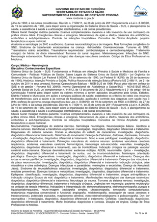GOVERNO DO ESTADO DE RONDÔNIA
SECRETARIA DE ESTADO DA SAÚDE
SUPERINTENDÊNCIA ESTADUAL DE GESTÃO DE PESSOAS
www.rondonia.ro.gov.br
Governo do Estado de Rondônia – Superintendência Estadual de Gestão de Pessoas – SEGEP/RO
Edital SESAU/FUNRIO n° 013/GCP/SEGEP/2017 – Concurso Público – Saúde - Janeiro/2017 Fls. 79 de 98
julho de 1993; e dá outras providências; Decreto n. 7.508/11, de 28 de junho de 2011 Regulamenta a Lei n. 8.080/90,
de 19 de setembro de 1990, para dispor sobre a organização do Sistema Único de Saúde - SUS, o planejamento da
saúde, a assistência à saúde e a articulação interfederativa, e dá outras providências.
Clinica Geral: Relação médico paciente. Exames complementares invasivos e não invasivos de uso corriqueiro na
prática clínica diária. Emergências clínicas e cirúrgicas. Mecanismos de ação e efeitos colaterais dos antibióticos,
corticóides e anti-hipertensivos. Controle de infecções hospitalares. Conceitos de Clínica Ampliada: projetos
terapêuticos e apoio matricial.
Anatomia e semiologia do SNC e autônomo. Exames neuroradiológicos e de imagens. Más formações congênitas do
SNC. Síndrome de hipertensão endocraniana na criança. Hidrocefalia. Craniossinostose. Tumores do SNC.
Traumatismo crânio encefálico. Traumatismo raquimedular. Lombociatalgias e cervicobranquialgias. Tratamento
cirúrgico de hérnia de disco intervertebral. Tumores do canal raquiano. Mielomeningocele. Infecções do SNC.
Hemorragia subaracnoide. Tratamento cirúrgico das doenças vasculares cerebrais. Código de Ética Profissional na
Medicina.
Cargo: Médico - Neurologista
Disciplina: Conhecimentos Específicos
Sistema Único de Saúde – SUS: Fundamentos e Práticas em Atenção Primária à Saúde e Medicina de Família e
Comunidade - Políticas Públicas de Saúde: Bases Legais do Sistema Único de Saúde (SUS) - Lei Orgânica do
Sistema Único de Saúde (Lei Federal 8.080/90, 19 de setembro de 1990; Lei Federal 8.142/90, de 28 de dezembro
de 1990); Histórico; Atenção Primária a Saúde; Política Nacional de Atenção Básica (Portaria MS 2.488/11, de 21 de
outubro de 2011 e seus anexos); Normas Operacionais Básicas – NOB-SUS de 1996; Pacto pela vida em defesa do
SUS e de gestão - Portaria MS 399/06; Norma Operacional de Assistência a Saúde/SUS – NOAS-SUS 01/02;
Controle Social do SUS; Lei complementar n. 141/12, de 13 de janeiro de 2012 Regulamenta o § 3° do artigo 198 da
Constituição Federal para dispor sobre os valores mínimos a serem aplicados anualmente pela União, Estados,
Distrito Federal e Municípios em ações e serviços públicos de saúde; estabelece os critérios de rateio dos recursos
de transferências para a saúde e as normas de fiscalização, avaliação e controle das despesas com saúde nas 3
(três) esferas de governo; revoga dispositivos das Leis n. 8.080/90, de 19 de setembro de 1990, e 8.689/93, de 27 de
julho de 1993; e dá outras providências; Decreto n. 7.508/11, de 28 de junho de 2011 Regulamenta a Lei n. 8.080/90,
de 19 de setembro de 1990, para dispor sobre a organização do Sistema Único de Saúde - SUS, o planejamento da
saúde, a assistência à saúde e a articulação interfederativa, e dá outras providências.
Clinica Geral: Relação médico paciente. Exames complementares invasivos e não invasivos de uso corriqueiro na
prática clínica diária. Emergências clínicas e cirúrgicas. Mecanismos de ação e efeitos colaterais dos antibióticos,
corticóides e anti-hipertensivos. Controle de infecções hospitalares. Conceitos de Clínica Ampliada: projetos
terapêuticos e apoio matricial.
Neuroanatomia. Fisiopatologia do sistema nervoso. Semiologia neurológica. Neuropatologia básica. Genética e
sistema nervoso. Demências e transtornos cognitivos: investigação, diagnóstico, diagnóstico diferencial e tratamento.
Disgenesias do sistema nervoso. Comas e alterações do estado de consciência: investigação, diagnóstico,
diagnóstico diferencial e tratamento. Distúrbios do movimento: Doença de Parkinson, distonias, discinesias, tremores
- investigação, diagnóstico, diagnóstico diferencial e tratamento. Sono e suas patologias: investigação, diagnóstico,
diagnóstico diferencial e tratamento. Patologias vasculares do sistema nervoso: acidentes vasculares cerebrais
isquêmicos, acidentes vasculares cerebrais hemorrágicos, hemorragia sub-aracnóide, vasculites: investigação,
diagnóstico, diagnóstico diferencial e tratamento, uso de trombolíticos. Indicação cirúrgica na patologia vascular
cerebral extra-craniana. Doenças desmielinizantes: esclerose múltipla, ADEM, neuromielite, óptica - investigação,
diagnóstico, diagnóstico diferencial e tratamento de surtos, uso de imunomoduladores, fisioterapia, orientação
psicológica. Doenças degenerativas: investigação, diagnóstico, diagnóstico diferencial e tratamento. Doenças das
raízes e nervos periféricos: investigação, diagnóstico, diagnóstico diferencial e tratamento. Doenças dos músculos e
da placa neuromuscular: investigação, diagnóstico, diagnóstico diferencial e tratamento, indicação cirúrgica, crise
miastênica e crise colinérgica. Doenças infecciosas e parasitárias: meningites e encefalites, Doença de Kreuzfeldt
Jacob, Síndrome da imunodeficiência adquirida: investigação, diagnóstico, diagnóstico diferencial e tratamento,
medidas preventivas. Doenças tóxicas e metabólicas; investigação, diagnóstico, diagnóstico diferencial e tratamento.
Epilepsias: classificação, investigação, diagnóstico, diagnóstico diferencial e tratamento, drogas anti-epiléticas e
indicação cirúrgica Estado de mal: diagnóstico e tratamento. Manifestações neurológicas das doenças sistêmicas:
diagnóstico, diagnóstico diferencial e tratamento. Neurologia do trauma. Tumores do sistema nervoso: investigação,
diagnóstico, diagnóstico diferencial, tratamento e indicação cirúrgica. Urgências em neurologia: paciente neurológico
na unidade de terapia intensiva. Indicações e interpretação de: eletroencefalograma, eletroneuromiografia, punção e
líquidocefalorraqueano, neuro-imagem (radiografia simples, ultrassonografia, tomografia computadorizada,
ressonância magnética convencional e funcional, angiografia, mielotomografia, ecodoppler de vasos cerebrais e
transcranianos), potenciais evocados, mapeamento cerebral, video-eletroencefalograma e polissonografia. Dor: dor
neuropática - investigação, diagnóstico, diagnóstico diferencial e tratamento. Cefaléias: classificação, diagnóstico,
diagnóstico diferencial e tratamento. Morte encefálica: diagnóstico e conduta. Doação de órgãos; Código de Ética
Profissional na Médica.
 