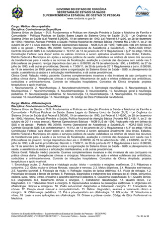 GOVERNO DO ESTADO DE RONDÔNIA
SECRETARIA DE ESTADO DA SAÚDE
SUPERINTENDÊNCIA ESTADUAL DE GESTÃO DE PESSOAS
www.rondonia.ro.gov.br
Governo do Estado de Rondônia – Superintendência Estadual de Gestão de Pessoas – SEGEP/RO
Edital SESAU/FUNRIO n° 013/GCP/SEGEP/2017 – Concurso Público – Saúde - Janeiro/2017 Fls. 80 de 98
Cargo: Médico - Neuropediatra
Disciplina: Conhecimentos Específicos
Sistema Único de Saúde – SUS: Fundamentos e Práticas em Atenção Primária à Saúde e Medicina de Família e
Comunidade - Políticas Públicas de Saúde: Bases Legais do Sistema Único de Saúde (SUS) - Lei Orgânica do
Sistema Único de Saúde (Lei Federal 8.080/90, 19 de setembro de 1990; Lei Federal 8.142/90, de 28 de dezembro
de 1990); Histórico; Atenção Primária a Saúde; Política Nacional de Atenção Básica (Portaria MS 2.488/11, de 21 de
outubro de 2011 e seus anexos); Normas Operacionais Básicas – NOB-SUS de 1996; Pacto pela vida em defesa do
SUS e de gestão - Portaria MS 399/06; Norma Operacional de Assistência a Saúde/SUS – NOAS-SUS 01/02;
Controle Social do SUS; Lei complementar n. 141/12, de 13 de janeiro de 2012 Regulamenta o § 3° do artigo 198 da
Constituição Federal para dispor sobre os valores mínimos a serem aplicados anualmente pela União, Estados,
Distrito Federal e Municípios em ações e serviços públicos de saúde; estabelece os critérios de rateio dos recursos
de transferências para a saúde e as normas de fiscalização, avaliação e controle das despesas com saúde nas 3
(três) esferas de governo; revoga dispositivos das Leis n. 8.080/90, de 19 de setembro de 1990, e 8.689/93, de 27 de
julho de 1993; e dá outras providências; Decreto n. 7.508/11, de 28 de junho de 2011 Regulamenta a Lei n. 8.080/90,
de 19 de setembro de 1990, para dispor sobre a organização do Sistema Único de Saúde - SUS, o planejamento da
saúde, a assistência à saúde e a articulação interfederativa, e dá outras providências.
Clinica Geral: Relação médico paciente. Exames complementares invasivos e não invasivos de uso corriqueiro na
prática clínica diária. Emergências clínicas e cirúrgicas. Mecanismos de ação e efeitos colaterais dos antibióticos,
corticóides e anti-hipertensivos. Controle de infecções hospitalares. Conceitos de Clínica Ampliada: projetos
terapêuticos e apoio matricial.
1. Neuroanatomia. 2. Neurofisiologia. 3. Neurodesenvolvimento. 4. Semiologia neurológica. 5. Neuropatologia. 6.
Neuroquímica. 7. Neuroinmunologia. 8. Neurofarmacologia. 9. Neuropediatria. 10. Neurologia geral e neurologia
pediátrica. 11. Neuropsicologia pediátrica. 12. Neurocirurgia. 13. Neuroradiologia. 14. Neurogenética. 15. Neurologia
neonatal. 16. Neuroftalmologia. 17. Neurotologia. 18. Código de Ética Profissional na Medicina.
Cargo: Médico - Oftalmologista
Disciplina: Conhecimentos Específicos
Sistema Único de Saúde – SUS: Fundamentos e Práticas em Atenção Primária à Saúde e Medicina de Família e
Comunidade - Políticas Públicas de Saúde: Bases Legais do Sistema Único de Saúde (SUS) - Lei Orgânica do
Sistema Único de Saúde (Lei Federal 8.080/90, 19 de setembro de 1990; Lei Federal 8.142/90, de 28 de dezembro
de 1990); Histórico; Atenção Primária a Saúde; Política Nacional de Atenção Básica (Portaria MS 2.488/11, de 21 de
outubro de 2011 e seus anexos); Normas Operacionais Básicas – NOB-SUS de 1996; Pacto pela vida em defesa do
SUS e de gestão - Portaria MS 399/06; Norma Operacional de Assistência a Saúde/SUS – NOAS-SUS 01/02;
Controle Social do SUS; Lei complementar n. 141/12, de 13 de janeiro de 2012 Regulamenta o § 3° do artigo 198 da
Constituição Federal para dispor sobre os valores mínimos a serem aplicados anualmente pela União, Estados,
Distrito Federal e Municípios em ações e serviços públicos de saúde; estabelece os critérios de rateio dos recursos
de transferências para a saúde e as normas de fiscalização, avaliação e controle das despesas com saúde nas 3
(três) esferas de governo; revoga dispositivos das Leis n. 8.080/90, de 19 de setembro de 1990, e 8.689/93, de 27 de
julho de 1993; e dá outras providências; Decreto n. 7.508/11, de 28 de junho de 2011 Regulamenta a Lei n. 8.080/90,
de 19 de setembro de 1990, para dispor sobre a organização do Sistema Único de Saúde - SUS, o planejamento da
saúde, a assistência à saúde e a articulação interfederativa, e dá outras providências.
Clinica Geral: Relação médico paciente. Exames complementares invasivos e não invasivos de uso corriqueiro na
prática clínica diária. Emergências clínicas e cirúrgicas. Mecanismos de ação e efeitos colaterais dos antibióticos,
corticóides e anti-hipertensivos. Controle de infecções hospitalares. Conceitos de Clínica Ampliada: projetos
terapêuticos e apoio matricial.
1. Embriologia ocular. 2. Anatomia e histologia ocular: órbita – conteúdo e relações anatômicas. 2.1. Pálpebras e
conjuntiva. 2.2. Globo ocular e túnicas fibrosas, vascular e nervosa. 2.3. Meios dióptricos. 2.4. Músculos extrínsecos.
2.5. Aparelho lacrimal. 3. Fisiologia da visão. 4. Refração: noções de óptica oftálmica. 4.1. Vícios de refração. 4.2.
Prescrição de óculos e lentes de contato. 5. Patologia, diagnóstico e tratamento das doenças do(a): órbita, conjuntiva,
esclera, úvea, retina, vítreo, cristalino e aparelho lacrimal e pálpebra. 6. Glaucoma: classificação. 6.1. Quadro clínico.
6.2. Diagnóstico. 6.3. Tratamento clínico e cirúrgico. 7. Estrabismo: classificação. 7.1. Quadro clínico. 7.2.
Diagnóstico. 7.3. Tratamento clínico e cirúrgico. 8. Repercussões oculares de patologias sistêmicas. 9. Urgências em
oftalmologia: clínicas e cirúrgicas. 10. Visão sub-normal: diagnóstico e tratamento cirúrgico. 11. Transplante de
córnea. 12. Campo visual manual e computadorizado. 13. Retina: diagnóstico, exames e tratamento clínico e
cirúrgico. 14. Oftalmologia pediátrica. 15. Pré e pós-operatório em oftalmologia. 16. US ocular. 17. Vitrectomia e
vítreo. 18. Laser e suas aplicações em oftalmologia. 19. Órtese e prótese ocular. Código de Ética Profissional na
Medicina.
 
