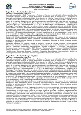 GOVERNO DO ESTADO DE RONDÔNIA
SECRETARIA DE ESTADO DA SAÚDE
SUPERINTENDÊNCIA ESTADUAL DE GESTÃO DE PESSOAS
www.rondonia.ro.gov.br
Governo do Estado de Rondônia – Superintendência Estadual de Gestão de Pessoas – SEGEP/RO
Edital SESAU/FUNRIO n° 013/GCP/SEGEP/2017 – Concurso Público – Saúde - Janeiro/2017 Fls. 81 de 98
Cargo: Médico – Oncologista Dermatologista
Disciplina: Conhecimentos Específicos
Sistema Único de Saúde – SUS: Fundamentos e Práticas em Atenção Primária à Saúde e Medicina de Família e
Comunidade - Políticas Públicas de Saúde: Bases Legais do Sistema Único de Saúde (SUS) - Lei Orgânica do
Sistema Único de Saúde (Lei Federal 8.080/90, 19 de setembro de 1990; Lei Federal 8.142/90, de 28 de dezembro
de 1990); Histórico; Atenção Primária a Saúde; Política Nacional de Atenção Básica (Portaria MS 2.488/11, de 21 de
outubro de 2011 e seus anexos); Normas Operacionais Básicas – NOB-SUS de 1996; Pacto pela vida em defesa do
SUS e de gestão - Portaria MS 399/06; Norma Operacional de Assistência a Saúde/SUS – NOAS-SUS 01/02;
Controle Social do SUS; Lei complementar n. 141/12, de 13 de janeiro de 2012 Regulamenta o § 3° do artigo 198 da
Constituição Federal para dispor sobre os valores mínimos a serem aplicados anualmente pela União, Estados,
Distrito Federal e Municípios em ações e serviços públicos de saúde; estabelece os critérios de rateio dos recursos
de transferências para a saúde e as normas de fiscalização, avaliação e controle das despesas com saúde nas 3
(três) esferas de governo; revoga dispositivos das Leis n. 8.080/90, de 19 de setembro de 1990, e 8.689/93, de 27 de
julho de 1993; e dá outras providências; Decreto n. 7.508/11, de 28 de junho de 2011 Regulamenta a Lei n. 8.080/90,
de 19 de setembro de 1990, para dispor sobre a organização do Sistema Único de Saúde - SUS, o planejamento da
saúde, a assistência à saúde e a articulação interfederativa, e dá outras providências.
Clinica Geral: Relação médico paciente. Exames complementares invasivos e não invasivos de uso corriqueiro na
prática clínica diária. Emergências clínicas e cirúrgicas. Mecanismos de ação e efeitos colaterais dos antibióticos,
corticóides e anti-hipertensivos. Controle de infecções hospitalares. Conceitos de Clínica Ampliada: projetos
terapêuticos e apoio matricial.
Dermatoses Causadas por Agentes Físicos e Químicos. Pruridos e Prurigos. Eczemas. Farmacodermias.
Colagenoses. Mucinoses. Eritrodermia. Dermatoses Pápulo-Escamosas. Micose Fungóide, outros Linfomas e
Doenças Associadas. Piodermites. Dermatoviroses. Micoses Superficiais e Profundas. Micobacterioses.
Dermatozoonoses. Hanseníase. AIDS e DST. Buloses e Pustuloses. Genodermatoses. Distúrbios Metabólicos,
Doenças Nutricionais e Endócrinas. Lipodistrofias. Atrofodermas. Nevos. Tumores Malignos e Benignos.
Pseudolinfomas. Discromias. Doenças Vasculares. Terapêutica Dermatológica. Desrmatoscopia. Noções de
Criocirurgia. Doenças das Unhas e dos Cabelos. Código de Ética Profissional na Medicina.
Cargo: Médico – Oncologista Cirurgia Ortopédica
Disciplina: Conhecimentos Específicos
Sistema Único de Saúde – SUS: Fundamentos e Práticas em Atenção Primária à Saúde e Medicina de Família e
Comunidade - Políticas Públicas de Saúde: Bases Legais do Sistema Único de Saúde (SUS) - Lei Orgânica do
Sistema Único de Saúde (Lei Federal 8.080/90, 19 de setembro de 1990; Lei Federal 8.142/90, de 28 de dezembro
de 1990); Histórico; Atenção Primária a Saúde; Política Nacional de Atenção Básica (Portaria MS 2.488/11, de 21 de
outubro de 2011 e seus anexos); Normas Operacionais Básicas – NOB-SUS de 1996; Pacto pela vida em defesa do
SUS e de gestão - Portaria MS 399/06; Norma Operacional de Assistência a Saúde/SUS – NOAS-SUS 01/02;
Controle Social do SUS; Lei complementar n. 141/12, de 13 de janeiro de 2012 Regulamenta o § 3° do artigo 198 da
Constituição Federal para dispor sobre os valores mínimos a serem aplicados anualmente pela União, Estados,
Distrito Federal e Municípios em ações e serviços públicos de saúde; estabelece os critérios de rateio dos recursos
de transferências para a saúde e as normas de fiscalização, avaliação e controle das despesas com saúde nas 3
(três) esferas de governo; revoga dispositivos das Leis n. 8.080/90, de 19 de setembro de 1990, e 8.689/93, de 27 de
julho de 1993; e dá outras providências; Decreto n. 7.508/11, de 28 de junho de 2011 Regulamenta a Lei n. 8.080/90,
de 19 de setembro de 1990, para dispor sobre a organização do Sistema Único de Saúde - SUS, o planejamento da
saúde, a assistência à saúde e a articulação interfederativa, e dá outras providências.
Clinica Geral: Relação médico paciente. Exames complementares invasivos e não invasivos de uso corriqueiro na
prática clínica diária. Emergências clínicas e cirúrgicas. Mecanismos de ação e efeitos colaterais dos antibióticos,
corticóides e anti-hipertensivos. Controle de infecções hospitalares. Conceitos de Clínica Ampliada: projetos
terapêuticos e apoio matricial.
Oncologia: Epidemiologia do câncer. Prevenção do câncer.Princípios de quimioterapia e farmacologia dos agentes
quimioterápicos. Princípios de radioterapia. Princípios de cirurgia oncológica. Princípios de terapia biológica.
Desenvolvimento de novas drogas. Prevenção do câncer. Avaliação e opções. Diagnóstico e estadiamento em
oncologia. Genética do câncer. Biologia molecular do câncer. Tumores ósseos e de partes moles: Osteossarcoma;
Condrossarcoma; Sarcoma de Ewing; rabdomiossarcomas; lipo sarcomas; fibrossarcoma. Tratamento do câncer
metastático.Princípios de terapia celular (células tronco). Síndromes paraneoplásicas. Carcinomas sem sítio primário
conhecido. Neoplasias em SIDA. Cuidados de suporte em pacientes oncológicos. Emergências em oncologia.
Complicações dos tratamentos oncológicos. Efeitos adversos do tratamento oncológico. Aspectos psicológicos do
paciente com câncer. Reabilitação do paciente com câncer. Novidades do tratamento do câncer. Métodos de
tratamento do câncer não aprovados. Acompanhamento e recuperação póstratamento do câncer. Código de Ética
Profissional na Medicina.
 
