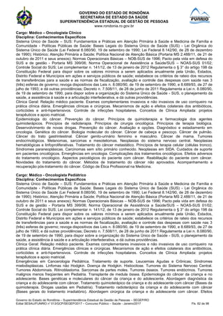GOVERNO DO ESTADO DE RONDÔNIA
SECRETARIA DE ESTADO DA SAÚDE
SUPERINTENDÊNCIA ESTADUAL DE GESTÃO DE PESSOAS
www.rondonia.ro.gov.br
Governo do Estado de Rondônia – Superintendência Estadual de Gestão de Pessoas – SEGEP/RO
Edital SESAU/FUNRIO n° 013/GCP/SEGEP/2017 – Concurso Público – Saúde - Janeiro/2017 Fls. 82 de 98
Cargo: Médico – Oncologista Clínico
Disciplina: Conhecimentos Específicos
Sistema Único de Saúde – SUS: Fundamentos e Práticas em Atenção Primária à Saúde e Medicina de Família e
Comunidade - Políticas Públicas de Saúde: Bases Legais do Sistema Único de Saúde (SUS) - Lei Orgânica do
Sistema Único de Saúde (Lei Federal 8.080/90, 19 de setembro de 1990; Lei Federal 8.142/90, de 28 de dezembro
de 1990); Histórico; Atenção Primária a Saúde; Política Nacional de Atenção Básica (Portaria MS 2.488/11, de 21 de
outubro de 2011 e seus anexos); Normas Operacionais Básicas – NOB-SUS de 1996; Pacto pela vida em defesa do
SUS e de gestão - Portaria MS 399/06; Norma Operacional de Assistência a Saúde/SUS – NOAS-SUS 01/02;
Controle Social do SUS; Lei complementar n. 141/12, de 13 de janeiro de 2012 Regulamenta o § 3° do artigo 198 da
Constituição Federal para dispor sobre os valores mínimos a serem aplicados anualmente pela União, Estados,
Distrito Federal e Municípios em ações e serviços públicos de saúde; estabelece os critérios de rateio dos recursos
de transferências para a saúde e as normas de fiscalização, avaliação e controle das despesas com saúde nas 3
(três) esferas de governo; revoga dispositivos das Leis n. 8.080/90, de 19 de setembro de 1990, e 8.689/93, de 27 de
julho de 1993; e dá outras providências; Decreto n. 7.508/11, de 28 de junho de 2011 Regulamenta a Lei n. 8.080/90,
de 19 de setembro de 1990, para dispor sobre a organização do Sistema Único de Saúde - SUS, o planejamento da
saúde, a assistência à saúde e a articulação interfederativa, e dá outras providências.
Clinica Geral: Relação médico paciente. Exames complementares invasivos e não invasivos de uso corriqueiro na
prática clínica diária. Emergências clínicas e cirúrgicas. Mecanismos de ação e efeitos colaterais dos antibióticos,
corticóides e anti-hipertensivos. Controle de infecções hospitalares. Conceitos de Clínica Ampliada: projetos
terapêuticos e apoio matricial.
Epidemiologia do câncer. Prevenção do câncer. Princípios de quimioterapia e farmacologia dos agentes
quimioterápicos. Princípios de radioterapia. Princípios de cirurgia oncológica. Princípios de terapia biológica.
Desenvolvimento de novas drogas. Prevenção do câncer. Avaliação e opções. Diagnóstico e estadiamento em
oncologia. Genética do câncer. Biologia molecular do câncer. Câncer de cabeça e pescoço. Câncer de pulmão.
Câncer do trato gastrintestinal. Câncer genito-urinário feminino e masculino. Câncer de mama. Tumores
endocrinológicos. Melanomas, sarcomas e mesoteliomas. Neoplasias do sistema nervoso central. Neoplasias
hematológicas e linfoproliferativas. Tratamento do câncer metastático. Princípios de terapia celular (células tronco).
Síndromes paraneoplásicas. Carcinomas sem sítio primário conhecido. Neoplasias em SIDA. Cuidados de suporte
em pacientes oncológicos. Emergências em oncologia. Complicações dos tratamentos oncológicos. Efeitos adversos
do tratamento oncológico. Aspectos psicológicos do paciente com câncer. Reabilitação do paciente com câncer.
Novidades do tratamento do câncer. Métodos de tratamento do câncer não aprovados. Acompanhamento e
recuperação pós-tratamento do câncer. Código de Ética Profissional na Medicina.
Cargo: Médico - Oncologista Pediátrico
Disciplina: Conhecimentos Específicos
Sistema Único de Saúde – SUS: Fundamentos e Práticas em Atenção Primária à Saúde e Medicina de Família e
Comunidade - Políticas Públicas de Saúde: Bases Legais do Sistema Único de Saúde (SUS) - Lei Orgânica do
Sistema Único de Saúde (Lei Federal 8.080/90, 19 de setembro de 1990; Lei Federal 8.142/90, de 28 de dezembro
de 1990); Histórico; Atenção Primária a Saúde; Política Nacional de Atenção Básica (Portaria MS 2.488/11, de 21 de
outubro de 2011 e seus anexos); Normas Operacionais Básicas – NOB-SUS de 1996; Pacto pela vida em defesa do
SUS e de gestão - Portaria MS 399/06; Norma Operacional de Assistência a Saúde/SUS – NOAS-SUS 01/02;
Controle Social do SUS; Lei complementar n. 141/12, de 13 de janeiro de 2012 Regulamenta o § 3° do artigo 198 da
Constituição Federal para dispor sobre os valores mínimos a serem aplicados anualmente pela União, Estados,
Distrito Federal e Municípios em ações e serviços públicos de saúde; estabelece os critérios de rateio dos recursos
de transferências para a saúde e as normas de fiscalização, avaliação e controle das despesas com saúde nas 3
(três) esferas de governo; revoga dispositivos das Leis n. 8.080/90, de 19 de setembro de 1990, e 8.689/93, de 27 de
julho de 1993; e dá outras providências; Decreto n. 7.508/11, de 28 de junho de 2011 Regulamenta a Lei n. 8.080/90,
de 19 de setembro de 1990, para dispor sobre a organização do Sistema Único de Saúde - SUS, o planejamento da
saúde, a assistência à saúde e a articulação interfederativa, e dá outras providências.
Clinica Geral: Relação médico paciente. Exames complementares invasivos e não invasivos de uso corriqueiro na
prática clínica diária. Emergências clínicas e cirúrgicas. Mecanismos de ação e efeitos colaterais dos antibióticos,
corticóides e anti-hipertensivos. Controle de infecções hospitalares. Conceitos de Clínica Ampliada: projetos
terapêuticos e apoio matricial.
Emergências em Cancerologia Pediátrica. Tratamento de suporte. Leucemias Agudas e Crônicas; Síndromes
mielodisplásicas. Linfomas não Hodgkin. Doença de Hodgkin. Histiocitose. Tumores do Sistema Nervoso Central.
Tumores Abdominais. Ritinoblastoma. Sarcomas de partes moles. Tumores ósseos. Tumores endócrinos. Tumores
malignos menos freqüentes em Pediatria. Transplante de medula óssea. Epidemiologia do câncer da criança e no
adolescente. Bases genéticas e moleculares do câncer da criança e do adolescente. Abordagem diagnóstica da
criança e do adolescente com câncer. Tratamento quimioterápico da criança e do adolescente com câncer (Bases da
quimioterapia. Drogas usadas em Pediatria). Tratamento radioterápico da criança e do adolescente com câncer
(Bases gerais do tratamento irradiatório). Abordagem cirúrgica da criança e do adolescente com câncer. Efeitos
 