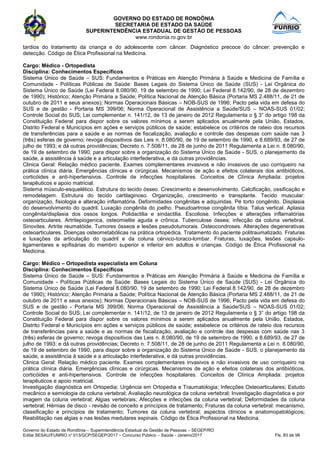 GOVERNO DO ESTADO DE RONDÔNIA
SECRETARIA DE ESTADO DA SAÚDE
SUPERINTENDÊNCIA ESTADUAL DE GESTÃO DE PESSOAS
www.rondonia.ro.gov.br
Governo do Estado de Rondônia – Superintendência Estadual de Gestão de Pessoas – SEGEP/RO
Edital SESAU/FUNRIO n° 013/GCP/SEGEP/2017 – Concurso Público – Saúde - Janeiro/2017 Fls. 83 de 98
tardios do tratamento da criança e do adolescente com câncer. Diagnóstico precoce do câncer: prevenção e
detecção. Código de Ética Profissional na Medicina.
Cargo: Médico - Ortopedista
Disciplina: Conhecimentos Específicos
Sistema Único de Saúde – SUS: Fundamentos e Práticas em Atenção Primária à Saúde e Medicina de Família e
Comunidade - Políticas Públicas de Saúde: Bases Legais do Sistema Único de Saúde (SUS) - Lei Orgânica do
Sistema Único de Saúde (Lei Federal 8.080/90, 19 de setembro de 1990; Lei Federal 8.142/90, de 28 de dezembro
de 1990); Histórico; Atenção Primária a Saúde; Política Nacional de Atenção Básica (Portaria MS 2.488/11, de 21 de
outubro de 2011 e seus anexos); Normas Operacionais Básicas – NOB-SUS de 1996; Pacto pela vida em defesa do
SUS e de gestão - Portaria MS 399/06; Norma Operacional de Assistência a Saúde/SUS – NOAS-SUS 01/02;
Controle Social do SUS; Lei complementar n. 141/12, de 13 de janeiro de 2012 Regulamenta o § 3° do artigo 198 da
Constituição Federal para dispor sobre os valores mínimos a serem aplicados anualmente pela União, Estados,
Distrito Federal e Municípios em ações e serviços públicos de saúde; estabelece os critérios de rateio dos recursos
de transferências para a saúde e as normas de fiscalização, avaliação e controle das despesas com saúde nas 3
(três) esferas de governo; revoga dispositivos das Leis n. 8.080/90, de 19 de setembro de 1990, e 8.689/93, de 27 de
julho de 1993; e dá outras providências; Decreto n. 7.508/11, de 28 de junho de 2011 Regulamenta a Lei n. 8.080/90,
de 19 de setembro de 1990, para dispor sobre a organização do Sistema Único de Saúde - SUS, o planejamento da
saúde, a assistência à saúde e a articulação interfederativa, e dá outras providências.
Clinica Geral: Relação médico paciente. Exames complementares invasivos e não invasivos de uso corriqueiro na
prática clínica diária. Emergências clínicas e cirúrgicas. Mecanismos de ação e efeitos colaterais dos antibióticos,
corticóides e anti-hipertensivos. Controle de infecções hospitalares. Conceitos de Clínica Ampliada: projetos
terapêuticos e apoio matricial.
Sistema músculo-esquelético. Estrutura do tecido ósseo. Crescimento e desenvolvimento. Calcificação, ossificação e
remodelagem. Estrutura do tecido cartilaginoso. Organização, crescimento e transplante. Tecido muscular:
organização, fisiologia e alteração inflamatória. Deformidades congênitas e adquiridas. Pé torto congênito. Displasia
do desenvolvimento do quadril. Luxação congênita do joelho. Pseudoartrose congênita tíbia. Talus vertical. Aplasia
congênita/displasia dos ossos longos. Polidactilia e sindactilia. Escoliose. Infecções e alterações inflamatórias
osteoarticulares. Artritepiogenica, osteomielite aguda e crônica. Tuberculose óssea; infecção da coluna vertebral.
Sinovites. Artrite reumatóide. Tumores ósseos e lesões pseudotumorais. Osteocondroses. Alterações degenerativas
osteoarticulares. Doenças osteometabólicas na prática ortopédica. Tratamento do paciente politraumatizado. Fraturas
e luxações da articulação do quadril e da coluna cérvico-toraco-lombar. Fraturas, luxações, lesões capsulo-
ligamentares e epifisárias do membro superior e inferior em adultos e crianças. Código de Ética Profissional na
Medicina.
Cargo: Médico – Ortopedista especialista em Coluna
Disciplina: Conhecimentos Específicos
Sistema Único de Saúde – SUS: Fundamentos e Práticas em Atenção Primária à Saúde e Medicina de Família e
Comunidade - Políticas Públicas de Saúde: Bases Legais do Sistema Único de Saúde (SUS) - Lei Orgânica do
Sistema Único de Saúde (Lei Federal 8.080/90, 19 de setembro de 1990; Lei Federal 8.142/90, de 28 de dezembro
de 1990); Histórico; Atenção Primária a Saúde; Política Nacional de Atenção Básica (Portaria MS 2.488/11, de 21 de
outubro de 2011 e seus anexos); Normas Operacionais Básicas – NOB-SUS de 1996; Pacto pela vida em defesa do
SUS e de gestão - Portaria MS 399/06; Norma Operacional de Assistência a Saúde/SUS – NOAS-SUS 01/02;
Controle Social do SUS; Lei complementar n. 141/12, de 13 de janeiro de 2012 Regulamenta o § 3° do artigo 198 da
Constituição Federal para dispor sobre os valores mínimos a serem aplicados anualmente pela União, Estados,
Distrito Federal e Municípios em ações e serviços públicos de saúde; estabelece os critérios de rateio dos recursos
de transferências para a saúde e as normas de fiscalização, avaliação e controle das despesas com saúde nas 3
(três) esferas de governo; revoga dispositivos das Leis n. 8.080/90, de 19 de setembro de 1990, e 8.689/93, de 27 de
julho de 1993; e dá outras providências; Decreto n. 7.508/11, de 28 de junho de 2011 Regulamenta a Lei n. 8.080/90,
de 19 de setembro de 1990, para dispor sobre a organização do Sistema Único de Saúde - SUS, o planejamento da
saúde, a assistência à saúde e a articulação interfederativa, e dá outras providências.
Clinica Geral: Relação médico paciente. Exames complementares invasivos e não invasivos de uso corriqueiro na
prática clínica diária. Emergências clínicas e cirúrgicas. Mecanismos de ação e efeitos colaterais dos antibióticos,
corticóides e anti-hipertensivos. Controle de infecções hospitalares. Conceitos de Clínica Ampliada: projetos
terapêuticos e apoio matricial.
Investigação diagnóstica em Ortopedia; Urgência em Ortopedia e Traumatologia; Infecções Osteoarticulares; Estudo
mecânico e semiologia da coluna vertebral; Avaliação neurológica da coluna vertebral; Investigação diagnóstica e por
imagem da coluna vertebral; Algias vertebrais; Afecções e infecções da coluna vertebral; Deformidades da coluna
vertebral; Hérnias de disco - revisão de conceito e princípios de tratamento; Fraturas da coluna vertebral: mecanismo,
classificação e princípios de tratamento; Tumores da coluna vertebral; aspectos clínicos e anatomopatológicos;
Reabilitação nas algias e nas lesões medulares espinais. Código de Ética Profissional na Medicina.
 