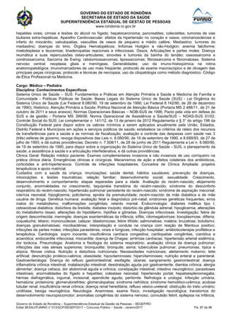 GOVERNO DO ESTADO DE RONDÔNIA
SECRETARIA DE ESTADO DA SAÚDE
SUPERINTENDÊNCIA ESTADUAL DE GESTÃO DE PESSOAS
www.rondonia.ro.gov.br
Governo do Estado de Rondônia – Superintendência Estadual de Gestão de Pessoas – SEGEP/RO
Edital SESAU/FUNRIO n° 013/GCP/SEGEP/2017 – Concurso Público – Saúde - Janeiro/2017 Fls. 87 de 98
hepatites virais; cirrose e lesões do álcool no fígado; hepatocarcinoma; pancreatites; colecistites; tumores de vias
biuliares extra-hepáticas. Aparelho Cardiovascular: efeitos da hipertensão no coração e vasos; coronariosclerose e
infarto do miocárdio; valvulopatias; vasculites de vasos de pequeno e médio calibre. Mediastino: tumores do
mediastino; doenças do timo. Órgãos Hematopéticos: linfomas Hodgkin e não-Hodgkin; anemia falciforme;
mielodisplasia e leucemias; linadenopatias reacionais e infecciosas. Ossos, Articulações e partes moles: Doença
reumática e suas repercussões ósteo-articulares; sinovites e tumores da bainha do tendão; oseossarcoma e
condrossarcoma; Sarcoma de Ewing; rabdomiossarcomas; lipossarcomas; fibrossarcoma e fibromatoses. Sistema
nervoso central: neoplasia gliais e meníngeas. Generalidades: uso da imuno-histoqúimica na rotina
anatomopatológica; imunomarcadores de uso mais freqüente; protocolo de exame macroscópico e de clivagem das
principais peças cirúrgicas; protocolo e técnicas de necropsia; uso da citopatologia como método diagnóstico. Código
de Ética Profissional na Medicina.
Cargo: Médico – Pediatra
Disciplina: Conhecimentos Específicos
Sistema Único de Saúde – SUS: Fundamentos e Práticas em Atenção Primária à Saúde e Medicina de Família e
Comunidade - Políticas Públicas de Saúde: Bases Legais do Sistema Único de Saúde (SUS) - Lei Orgânica do
Sistema Único de Saúde (Lei Federal 8.080/90, 19 de setembro de 1990; Lei Federal 8.142/90, de 28 de dezembro
de 1990); Histórico; Atenção Primária a Saúde; Política Nacional de Atenção Básica (Portaria MS 2.488/11, de 21 de
outubro de 2011 e seus anexos); Normas Operacionais Básicas – NOB-SUS de 1996; Pacto pela vida em defesa do
SUS e de gestão - Portaria MS 399/06; Norma Operacional de Assistência a Saúde/SUS – NOAS-SUS 01/02;
Controle Social do SUS; Lei complementar n. 141/12, de 13 de janeiro de 2012 Regulamenta o § 3° do artigo 198 da
Constituição Federal para dispor sobre os valores mínimos a serem aplicados anualmente pela União, Estados,
Distrito Federal e Municípios em ações e serviços públicos de saúde; estabelece os critérios de rateio dos recursos
de transferências para a saúde e as normas de fiscalização, avaliação e controle das despesas com saúde nas 3
(três) esferas de governo; revoga dispositivos das Leis n. 8.080/90, de 19 de setembro de 1990, e 8.689/93, de 27 de
julho de 1993; e dá outras providências; Decreto n. 7.508/11, de 28 de junho de 2011 Regulamenta a Lei n. 8.080/90,
de 19 de setembro de 1990, para dispor sobre a organização do Sistema Único de Saúde - SUS, o planejamento da
saúde, a assistência à saúde e a articulação interfederativa, e dá outras providências.
Clinica Geral: Relação médico paciente. Exames complementares invasivos e não invasivos de uso corriqueiro na
prática clínica diária. Emergências clínicas e cirúrgicas. Mecanismos de ação e efeitos colaterais dos antibióticos,
corticóides e anti-hipertensivos. Controle de infecções hospitalares. Conceitos de Clínica Ampliada: projetos
terapêuticos e apoio matricial.
Cuidados com a saúde da criança; imunizações; saúde dental; hábitos saudáveis; prevenção de doenças,
intoxicações e lesões traumáticas; relação familiar; desenvolvimento social; sexualidade. Crescimento,
desenvolvimento e comportamento: etapas esperadas para a idade. Avaliação do recém-nascido; alojamento
conjunto; anormalidades no crescimento; taquipnéia transitória do recém-nascido; síndrome do desconforto
respiratório do recém-nascido; hipertensão pulmonar persistente do recém-nascido; síndrome de aspiração meconial;
icterícia neonatal; hipoglicemia; policitemia; apnéia da prematuridade; recém-nascido de mãe diabética e de mãe
usuária de droga. Genética humana: avaliação fetal e diagnóstico pré-natal; síndromes genéticas frequentes; erros
inatos do metabolismo; malformações congênitas; retardo mental. Endocrinologia: diabetes mellitus tipo I;
cetoacidose diabética; distúrbios da tireóide; diabetes insípido; distúrbio da glândula adrenal; hipoglicemia; alterações
do metabolismo ósseo; alterações do hipotálamo, hipófise e gônadas. Doenças infecciosas: Investigação; febre de
origem desconhecida; meningite; doenças exantemáticas da infância; sífilis; citomegalovirose; toxoplasmose; difteria;
coqueluche; tétano; mononucleose; calazar; blastomicose; febre tifóide; salmonelose; malária; brucelose; botulismo;
doenças granulomatosas; micobactérias; interpretação e conduta na criança com reação de Mantoux positivo;
infecções de partes moles; infecções parasitárias, virais e fúngicas; infecção hospitalar; antibioticoterapia profilática e
terapêutica. Cardiologia: sopro inocente; insuficiência cardíaca congestiva; cardiopatias congênitas, cianótica e
acianótica; endocardite infecciosa; miocardite; doença de Chagas; arritmias cardíacas; hipertensão arterial sistêmica;
dor torácica. Pneumologia: Anatomia e fisiologia do sistema respiratório; avaliação clínica da doença pulmonar;
infecções das vias aéreas superiores; bronquiolite; bronquite; asma; tuberculose pulmonar; pneumonias, típica e
atípica; fibrose cística. Nutrição e distúrbios nutricionais: Necessidades nutricionais; aleitamento materno; leite
artificial; desnutrição protéico-calórica; obesidade; hipovitaminoses; hipervitaminoses; nutrição enteral e parenteral.
Gastroenterologia: Doença do refluxo gastrointestinal; esofagite; úlceras; sangramento gastrointestinal; doença
inflamatória crônica intestinal; malabsorção intestinal; desidratação aguda por gastroenterite; diarréia crônica; alergia
alimentar; doença celíaca; dor abdominal aguda e crônica; constipação intestinal; intestino neurogênico; parasitoses
intestinais; anormalidades do fígado e hepatites; colestase neonatal; hipertensão portal; hepatoesplenomegalia;
hérnias diafragmática, inguinal, incisional; apendicite aguda; peritonite. Nefrologia e urologia: Infecção urinária;
hematúria; proteinúria; glomerulonefrites; glomerulopatias; síndrome nefrótica; síndrome hemolítico-urêmica; acidose
tubular renal; insuficiência renal crônica; doença renal hereditária; refluxo vésico-ureteral; obstrução do trato urinário;
urolitíase; bexiga neurogênica. Neurologia: Anamnese, exame físico, investigação neurológica; transtornos do
desenvolvimento neuropsicomotor; anomalias congênitas do sistema nervoso; convulsão febril, epilepsia na infância,
 