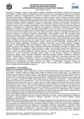 GOVERNO DO ESTADO DE RONDÔNIA
SECRETARIA DE ESTADO DA SAÚDE
SUPERINTENDÊNCIA ESTADUAL DE GESTÃO DE PESSOAS
www.rondonia.ro.gov.br
Governo do Estado de Rondônia – Superintendência Estadual de Gestão de Pessoas – SEGEP/RO
Edital SESAU/FUNRIO n° 013/GCP/SEGEP/2017 – Concurso Público – Saúde - Janeiro/2017 Fls. 88 de 98
tratamento de epilepsia, estado de mal epiléptico; cefaléia; síndromes neurocutâneas; distúrbios do movimento;
encefalopatias, paralisia cerebral, encefalopatia secundária à síndrome da imunodeficiência adquirida, encefalopatia
hipertensiva, doenças neurodegenerativas; transtornos vasculares, trombose arterial, tromboembolismo venoso,
hemorragia intracraniana, malformação arteriovenosa do sistema nervoso central, causas de acidente vascular
cerebral; abscesso cerebral; traumatismo craniencefálico; lesões medulares, congênita e adquirida, tumor medular,
trauma raquimedular, diastematomielia, siringomielia, síndrome da medula presa, mielite transversa; bebê hipotônico;
distrofias musculares, miopatias, metabólicas, endócrinas, inflamatórias; desordens da transmissão neuromuscular;
neuropatias sensitivo-motoras hereditárias; síndrome de Guillain-Barré; paralisia facial periférica; abordagem ao
paciente comatoso; morte encefálica. Hematologia: Anemias carencial, aplástica, falciforme, hemolítica; leucemias;
púrpuras, trombocitopênica, anafilactóide; distúrbios da coagulação, trombóticos, hemorrágicos; pancitopenias;
policitemia; neutropenia; transfusões. Oncologia: Neuroblastoma; tumor de Wilms; tumores cerebrais, ósseos;
retinoblastoma; doença de Hodgkin; linfomas; rabdomiossarcoma; histiocitose de células de Langerhans; tumor renal
e de supra-renal; tumor de partes moles; tumores de células germinativas. Alergia e imunologia: Dermatite atópica;
urticária; síndromes de deficiência imunológica. Reumatologia: Artrite idiopática juvenil; febre reumática; lupus
eritematoso sistêmico; espondiloartropatias; vasculites (doença de Kawasaki; púrpura de Henoch-Schönlein);
dermatomiosite; esclerodermia. Ortopedia: Lesão de plexo braquial; torcicolo; instabilidade atlanto-axial; escoliose;
cifose; dorsalgia; espondilólise; espondilolistese; discite; displasia congenital do quadril; osteomielite; artrite séptica;
sinovite transitória; necrose avascular de cabeça femural; doença de Osgood-Schlatter; variações angulares,
fisiológicas, patológicas; síndrome patelo-femural; luxações; fraturas comuns. Oftalmologia: Desenvolvimento da
visão normal; triagem oftalmológica; estrabismo; ambliopia; conjuntivites; trauma ocular; glaucoma congênito;
retinopatia da prematuridade; leucocoria; alterações oculares nas hipovitaminoses. Otorrinolaringologia: Otite;
deficiência auditiva; rinite; epistaxe; sinusite; adenoidite. Dermatologia: Semiologia; dermatites no recém-nascido;
doenças inflamatórias e/ou alérgicas; infecção bacteriana, fúngica, viral; alterações pigmentares; alterações dos
fâneros. Emergências: Ressuscitação cardiorrespiratória; arritmia cardíaca; edema agudo de pulmão; embolia
pulmonar aguda; emergência hipertensiva; recursos elétricos nas emergências cardiovasculares; tratamento da
síndrome do choque; insuficiência respiratória aguda; estado de mal asmático; síndrome de hipertensão
intracraniana; abdome agudo; trombose mesentérica; hemorragia digestiva; distúrbio metabólico e endócrino;
distúrbio hidroeletrolítico e ácido-básico; insuficiência renal aguda; septicemia; intoxicações acidentais; coma
hepático; choque anafilático; angiedema; síndrome de Stevens-Johnson. Transtornos psicológicos: Distúrbios
psicossomáticos e vegetativos; maus hábitos; transtornos alimentares; transtorno de ansiedade; transtorno de humor;
transtorno de comportamento disruptivo; transtorno de atenção e hiperatividade; transtorno invasivo do
desenvolvimento; psicofarmacologia; comportamento sexual e suas variações; abuso e negligência na infância;
suicídio; Código de Ética Profissional na Medicina.
Cargo: Médico – Pneumologista
Disciplina: Conhecimentos Específicos
Sistema Único de Saúde – SUS: Fundamentos e Práticas em Atenção Primária à Saúde e Medicina de Família e
Comunidade - Políticas Públicas de Saúde: Bases Legais do Sistema Único de Saúde (SUS) - Lei Orgânica do
Sistema Único de Saúde (Lei Federal 8.080/90, 19 de setembro de 1990; Lei Federal 8.142/90, de 28 de dezembro
de 1990); Histórico; Atenção Primária a Saúde; Política Nacional de Atenção Básica (Portaria MS 2.488/11, de 21 de
outubro de 2011 e seus anexos); Normas Operacionais Básicas – NOB-SUS de 1996; Pacto pela vida em defesa do
SUS e de gestão - Portaria MS 399/06; Norma Operacional de Assistência a Saúde/SUS – NOAS-SUS 01/02;
Controle Social do SUS; Lei complementar n. 141/12, de 13 de janeiro de 2012 Regulamenta o § 3° do artigo 198 da
Constituição Federal para dispor sobre os valores mínimos a serem aplicados anualmente pela União, Estados,
Distrito Federal e Municípios em ações e serviços públicos de saúde; estabelece os critérios de rateio dos recursos
de transferências para a saúde e as normas de fiscalização, avaliação e controle das despesas com saúde nas 3
(três) esferas de governo; revoga dispositivos das Leis n. 8.080/90, de 19 de setembro de 1990, e 8.689/93, de 27 de
julho de 1993; e dá outras providências; Decreto n. 7.508/11, de 28 de junho de 2011 Regulamenta a Lei n. 8.080/90,
de 19 de setembro de 1990, para dispor sobre a organização do Sistema Único de Saúde - SUS, o planejamento da
saúde, a assistência à saúde e a articulação interfederativa, e dá outras providências.
Clinica Geral: Relação médico paciente. Exames complementares invasivos e não invasivos de uso corriqueiro na
prática clínica diária. Emergências clínicas e cirúrgicas. Mecanismos de ação e efeitos colaterais dos antibióticos,
corticóides e anti-hipertensivos. Controle de infecções hospitalares. Conceitos de Clínica Ampliada: projetos
terapêuticos e apoio matricial.
Morfofisiologia: Anatomia; histologia; embriologia e fisiologia. Semiologia clínica: Meio semióticos; tosse; dispnéia; dor
torácica e hemoptise. Métodos diagnósticos em pneumologia: Radiológico; laboratorial; broncoscopia; cintilografia;
USG; tomografia computadorizada do tórax; ressonância magnética nuclear do tórax e provas de função respiratória.
Farmacologia básica das drogas mais utilizadas em pneumologia: Antibióticos; quimioterápicos; corticóides; bronco
dilatadores e antitussígenos; Doenças infecciosas e parasitárias do pulmão: Pneumonias bacterianas e virais;
microplasma; tuberculose; protozoonoses e helmintas, micoses. Supurações bronco pulmonares: Abscessos
pulmonares e bronquiectasias. Doenças pulmonares obstrutivas crônicas: Enfisema pulmonar e asma brônquica.
 