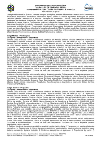 GOVERNO DO ESTADO DE RONDÔNIA
SECRETARIA DE ESTADO DA SAÚDE
SUPERINTENDÊNCIA ESTADUAL DE GESTÃO DE PESSOAS
www.rondonia.ro.gov.br
Governo do Estado de Rondônia – Superintendência Estadual de Gestão de Pessoas – SEGEP/RO
Edital SESAU/FUNRIO n° 013/GCP/SEGEP/2017 – Concurso Público – Saúde - Janeiro/2017 Fls. 89 de 98
Doenças neoplásicas do pulmão: Tumores benignos e malignos; tumores metastáticos e nódulo único. Síndrome da
insuficiência respiratória: insuficiência respiratória aguda; crônica e crônica agudizada. Patologias da pleura:
Derrames pleurais; pneumotórax e tumores. Patologias do mediastino: Tumores; infecções pneumomediatisno.
Patologias do diafragma: Eventração; hérnias, deslocamentos; paralisias e paresias e distúrbios da motilidade.
Patologia da parede torácica: Traumatismos torácicos; inflamações; lesões costais e deformidade da caixa torácica.
Alterações circulatórias do pulmão: Hipertensão vascular pulmonar; fístulas arterio venosas e anomalias vasculares
pulmonares; embolia pulmonar. Pneumopatias iatrogências: Pneumonites da inalação; reações hipersensibilidade;
drogas que determinam fibrose intersticial e toxidade pelo oxigênio. Más formações congênitas: Atresia do esôfago;
agenesia pulmonar, fistula traqueo esofagiana; cisto pulmonar congênito e síndrome de Kartagener (ou síndrome dos
cílios imóveis). Pneumoconioses. Código de Ética Profissional na Medicina.
Cargo Médico - Proctologista
Disciplina: Conhecimentos Específicos
Sistema Único de Saúde – SUS: Fundamentos e Práticas em Atenção Primária à Saúde e Medicina de Família e
Comunidade - Políticas Públicas de Saúde: Bases Legais do Sistema Único de Saúde (SUS) - Lei Orgânica do
Sistema Único de Saúde (Lei Federal 8.080/90, 19 de setembro de 1990; Lei Federal 8.142/90, de 28 de dezembro
de 1990); Histórico; Atenção Primária a Saúde; Política Nacional de Atenção Básica (Portaria MS 2.488/11, de 21 de
outubro de 2011 e seus anexos); Normas Operacionais Básicas – NOB-SUS de 1996; Pacto pela vida em defesa do
SUS e de gestão - Portaria MS 399/06; Norma Operacional de Assistência a Saúde/SUS – NOAS-SUS 01/02;
Controle Social do SUS; Lei complementar n. 141/12, de 13 de janeiro de 2012 Regulamenta o § 3° do artigo 198 da
Constituição Federal para dispor sobre os valores mínimos a serem aplicados anualmente pela União, Estados,
Distrito Federal e Municípios em ações e serviços públicos de saúde; estabelece os critérios de rateio dos recursos
de transferências para a saúde e as normas de fiscalização, avaliação e controle das despesas com saúde nas 3
(três) esferas de governo; revoga dispositivos das Leis n. 8.080/90, de 19 de setembro de 1990, e 8.689/93, de 27 de
julho de 1993; e dá outras providências; Decreto n. 7.508/11, de 28 de junho de 2011 Regulamenta a Lei n. 8.080/90,
de 19 de setembro de 1990, para dispor sobre a organização do Sistema Único de Saúde - SUS, o planejamento da
saúde, a assistência à saúde e a articulação interfederativa, e dá outras providências.
Clinica Geral: Relação médico paciente. Exames complementares invasivos e não invasivos de uso corriqueiro na
prática clínica diária. Emergências clínicas e cirúrgicas. Mecanismos de ação e efeitos colaterais dos antibióticos,
corticóides e anti-hipertensivos. Controle de infecções hospitalares. Conceitos de Clínica Ampliada: projetos
terapêuticos e apoio matricial.
Anatomia e fisiologia do cólon e do assoalho pélvico. Abscesso anorretal. Fístula anorretal. Problemas relacionado as
colostomias e ileostomia. Doença hemorroidária. Fissura anal. Doença diverticular dos cólons. Retocolite ulcerativa.
Doença de Crohn. Câncer do cólon reto e ânus. Condutas terapêuticas. Alteração do hábito intestinal. Síndrome do
intestino irritável. Interpretação do exame físico. Diagnóstico Sindrômico. Interpretação de exames complementares
básicos. Quadro clínico e diagnóstico. Terapêutica. Aspectos gerais do diagnóstico e tratamento. Código de Ética
Profissional na Medicina.
Cargo: Médico – Psiquiatra
Disciplina: Conhecimentos Específicos
Sistema Único de Saúde – SUS: Fundamentos e Práticas em Atenção Primária à Saúde e Medicina de Família e
Comunidade - Políticas Públicas de Saúde: Bases Legais do Sistema Único de Saúde (SUS) - Lei Orgânica do
Sistema Único de Saúde (Lei Federal 8.080/90, 19 de setembro de 1990; Lei Federal 8.142/90, de 28 de dezembro
de 1990); Histórico; Atenção Primária a Saúde; Política Nacional de Atenção Básica (Portaria MS 2.488/11, de 21 de
outubro de 2011 e seus anexos); Normas Operacionais Básicas – NOB-SUS de 1996; Pacto pela vida em defesa do
SUS e de gestão - Portaria MS 399/06; Norma Operacional de Assistência a Saúde/SUS – NOAS-SUS 01/02;
Controle Social do SUS; Lei complementar n. 141/12, de 13 de janeiro de 2012 Regulamenta o § 3° do artigo 198 da
Constituição Federal para dispor sobre os valores mínimos a serem aplicados anualmente pela União, Estados,
Distrito Federal e Municípios em ações e serviços públicos de saúde; estabelece os critérios de rateio dos recursos
de transferências para a saúde e as normas de fiscalização, avaliação e controle das despesas com saúde nas 3
(três) esferas de governo; revoga dispositivos das Leis n. 8.080/90, de 19 de setembro de 1990, e 8.689/93, de 27 de
julho de 1993; e dá outras providências; Decreto n. 7.508/11, de 28 de junho de 2011 Regulamenta a Lei n. 8.080/90,
de 19 de setembro de 1990, para dispor sobre a organização do Sistema Único de Saúde - SUS, o planejamento da
saúde, a assistência à saúde e a articulação interfederativa, e dá outras providências.
Clinica Geral: Relação médico paciente. Exames complementares invasivos e não invasivos de uso corriqueiro na
prática clínica diária. Emergências clínicas e cirúrgicas. Mecanismos de ação e efeitos colaterais dos antibióticos,
corticóides e anti-hipertensivos. Controle de infecções hospitalares. Conceitos de Clínica Ampliada: projetos
terapêuticos e apoio matricial.
1. Delirium, demência, transtornos amnésticos e outros transtornos cognitivos. 2. Transtornos por uso de substâncias
psicoativas. 3. Esquizofrenia. 4. Outros transtornos psicóticos: esquizoafetivo, esquizofreniforme, psicótico breve,
delirante persistente, delirante induzido. 5. Síndromes psiquiátricas do puerpério. 6. Transtornos do humor. 7.
 