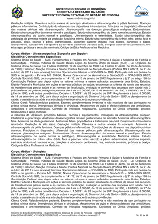 GOVERNO DO ESTADO DE RONDÔNIA
SECRETARIA DE ESTADO DA SAÚDE
SUPERINTENDÊNCIA ESTADUAL DE GESTÃO DE PESSOAS
www.rondonia.ro.gov.br
Governo do Estado de Rondônia – Superintendência Estadual de Gestão de Pessoas – SEGEP/RO
Edital SESAU/FUNRIO n° 013/GCP/SEGEP/2017 – Concurso Público – Saúde - Janeiro/2017 Fls. 93 de 98
Gestação múltipla. Placenta e outros anexos do concepto. Anatomia e ultra-sonografia da pélvis feminina. Doenças
pélvicas inflamatórias. Contribuição do ultra-som nos dispositivos intra-uterinos. Princípios no diagnóstico diferencial
das massas pélvicas pela ultra-sonografia. Ultra-sonografia nas doenças ginecológicas malignas. Endometriose.
Estudo ultra-sonográfico da mama normal e patológico. Estudo ultra-sonográfico do útero normal e patológico. Estudo
ultra-sonográfico do ovário normal e patológico. Ultra-sonografia e esterilidade. Estudo ultra-sonográfico das
patologias da primeira metade da gestação. Medicina interna. Estudo ultra-sonográfico do: crânio, olho, órbita, face e
pescoço, tórax, escroto e pênis, extremidades, abdômen superior (fígado, vias biliares, pâncreas e baço),
retroperitônio. Estudo ultra-sonográfico da cavidade abdominal vísceras ocas, coleções e abscessos peritoneais, rins
e bexigas, próstata e vesículas seminais; Código de Ética Profissional na Medicina.
Cargo: Médico – Ultrassonografista (Ecografia com Doppler)
Disciplina: Conhecimentos Específicos
Sistema Único de Saúde – SUS: Fundamentos e Práticas em Atenção Primária à Saúde e Medicina de Família e
Comunidade - Políticas Públicas de Saúde: Bases Legais do Sistema Único de Saúde (SUS) - Lei Orgânica do
Sistema Único de Saúde (Lei Federal 8.080/90, 19 de setembro de 1990; Lei Federal 8.142/90, de 28 de dezembro
de 1990); Histórico; Atenção Primária a Saúde; Política Nacional de Atenção Básica (Portaria MS 2.488/11, de 21 de
outubro de 2011 e seus anexos); Normas Operacionais Básicas – NOB-SUS de 1996; Pacto pela vida em defesa do
SUS e de gestão - Portaria MS 399/06; Norma Operacional de Assistência a Saúde/SUS – NOAS-SUS 01/02;
Controle Social do SUS; Lei complementar n. 141/12, de 13 de janeiro de 2012 Regulamenta o § 3° do artigo 198 da
Constituição Federal para dispor sobre os valores mínimos a serem aplicados anualmente pela União, Estados,
Distrito Federal e Municípios em ações e serviços públicos de saúde; estabelece os critérios de rateio dos recursos
de transferências para a saúde e as normas de fiscalização, avaliação e controle das despesas com saúde nas 3
(três) esferas de governo; revoga dispositivos das Leis n. 8.080/90, de 19 de setembro de 1990, e 8.689/93, de 27 de
julho de 1993; e dá outras providências; Decreto n. 7.508/11, de 28 de junho de 2011 Regulamenta a Lei n. 8.080/90,
de 19 de setembro de 1990, para dispor sobre a organização do Sistema Único de Saúde - SUS, o planejamento da
saúde, a assistência à saúde e a articulação interfederativa, e dá outras providências.
Clinica Geral: Relação médico paciente. Exames complementares invasivos e não invasivos de uso corriqueiro na
prática clínica diária. Emergências clínicas e cirúrgicas. Mecanismos de ação e efeitos colaterais dos antibióticos,
corticóides e anti-hipertensivos. Controle de infecções hospitalares. Conceitos de Clínica Ampliada: projetos
terapêuticos e apoio matricial.
A natureza do ultrassom, princípios básicos. Técnica e equipamentos. Indicações da ultrassonografia. Doppler.
Obstetrícia e ginecologia. Anatomia ultrassonográfica do saco gestacional e do embrião. Anatomia ultrassonográfica
fetal. Anatomia da idade gestacional. Anatomias fetais, propedêutica e tratamento pré-natal. Crescimento intra-uterino
retardado. Gestação de alto risco. Gestação múltipla. Placenta e outros anexos do concepto. Anatomia e
ultrassonografia da pélvis feminina. Doenças pélvicas inflamatórias. Contribuições do ultrassom nos dispositivos intra-
uterinos. Princípios no diagnóstico diferencial das massas pélvicas pela ultrassonografia. Ultrassonografia nas
doenças ginecológicas malignas. Endometriose. Estudo ultrassonográfico da mama normal e patológico. Estudo
ultrassonográfico do ovário normal e patológico. Ultrassonografia e esterilidade. Medicina interna. Estudo
ultrassonográfico do: crânio, olho, órbita, face e pescoço, tórax, escroto e pênis, extremidades, abdome superior,
cavidade abdominal, vísceras ocas, coleções e abscessos peritoneais, rins, vesícula seminais, próstata e bexiga.
Código de Ética Profissional na Medicina.
Cargo: Médico – Urologista
Disciplina: Conhecimentos Específicos
Sistema Único de Saúde – SUS: Fundamentos e Práticas em Atenção Primária à Saúde e Medicina de Família e
Comunidade - Políticas Públicas de Saúde: Bases Legais do Sistema Único de Saúde (SUS) - Lei Orgânica do
Sistema Único de Saúde (Lei Federal 8.080/90, 19 de setembro de 1990; Lei Federal 8.142/90, de 28 de dezembro
de 1990); Histórico; Atenção Primária a Saúde; Política Nacional de Atenção Básica (Portaria MS 2.488/11, de 21 de
outubro de 2011 e seus anexos); Normas Operacionais Básicas – NOB-SUS de 1996; Pacto pela vida em defesa do
SUS e de gestão - Portaria MS 399/06; Norma Operacional de Assistência a Saúde/SUS – NOAS-SUS 01/02;
Controle Social do SUS; Lei complementar n. 141/12, de 13 de janeiro de 2012 Regulamenta o § 3° do artigo 198 da
Constituição Federal para dispor sobre os valores mínimos a serem aplicados anualmente pela União, Estados,
Distrito Federal e Municípios em ações e serviços públicos de saúde; estabelece os critérios de rateio dos recursos
de transferências para a saúde e as normas de fiscalização, avaliação e controle das despesas com saúde nas 3
(três) esferas de governo; revoga dispositivos das Leis n. 8.080/90, de 19 de setembro de 1990, e 8.689/93, de 27 de
julho de 1993; e dá outras providências; Decreto n. 7.508/11, de 28 de junho de 2011 Regulamenta a Lei n. 8.080/90,
de 19 de setembro de 1990, para dispor sobre a organização do Sistema Único de Saúde - SUS, o planejamento da
saúde, a assistência à saúde e a articulação interfederativa, e dá outras providências.
Clinica Geral: Relação médico paciente. Exames complementares invasivos e não invasivos de uso corriqueiro na
prática clínica diária. Emergências clínicas e cirúrgicas. Mecanismos de ação e efeitos colaterais dos antibióticos,
corticóides e anti-hipertensivos. Controle de infecções hospitalares. Conceitos de Clínica Ampliada: projetos
 
