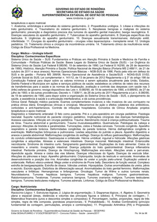 GOVERNO DO ESTADO DE RONDÔNIA
SECRETARIA DE ESTADO DA SAÚDE
SUPERINTENDÊNCIA ESTADUAL DE GESTÃO DE PESSOAS
www.rondonia.ro.gov.br
Governo do Estado de Rondônia – Superintendência Estadual de Gestão de Pessoas – SEGEP/RO
Edital SESAU/FUNRIO n° 013/GCP/SEGEP/2017 – Concurso Público – Saúde - Janeiro/2017 Fls. 94 de 98
terapêuticos e apoio matricial.
1. Anatomia, embriologia e anomalias do sistema geniturinário. 2. Propedêutica urológica. 3. Litiase e infecções do
trato geniturinário. 4. Traumatismo do sistema geniturinário. 5. Neoplasias benignas e malignas do sistema
geniturinário; prevenção e diagnóstico precoce dos tumores do aparelho genital masculino; bexiga neurogênica. 6.
Doenças vasculares do aparelho geniturinário. 7. Tuberculose do aparelho geniturinário. 8. Doenças específicas dos
testículos. 9. Urgências do aparelho geniturinário. 10. Doenças sexualmente transmissíveis; disfunção erétil;
infertilidade. 11. Cirurgias do aparelho geniturinário - cirurgias vídeo laparoscópica - transplante renal. 12. Urologia
pediátrica. 13. Tratamento clínico e cirúrgico da incontinência urinária. 14. Tratamento clínico da insuficiência renal.
Código de Ética Profissional na Medicina.
Cargo: Médico – Urologia Infantil:
Disciplina: Conhecimentos Específicos
Sistema Único de Saúde – SUS: Fundamentos e Práticas em Atenção Primária à Saúde e Medicina de Família e
Comunidade - Políticas Públicas de Saúde: Bases Legais do Sistema Único de Saúde (SUS) - Lei Orgânica do
Sistema Único de Saúde (Lei Federal 8.080/90, 19 de setembro de 1990; Lei Federal 8.142/90, de 28 de dezembro
de 1990); Histórico; Atenção Primária a Saúde; Política Nacional de Atenção Básica (Portaria MS 2.488/11, de 21 de
outubro de 2011 e seus anexos); Normas Operacionais Básicas – NOB-SUS de 1996; Pacto pela vida em defesa do
SUS e de gestão - Portaria MS 399/06; Norma Operacional de Assistência a Saúde/SUS – NOAS-SUS 01/02;
Controle Social do SUS; Lei complementar n. 141/12, de 13 de janeiro de 2012 Regulamenta o § 3° do artigo 198 da
Constituição Federal para dispor sobre os valores mínimos a serem aplicados anualmente pela União, Estados,
Distrito Federal e Municípios em ações e serviços públicos de saúde; estabelece os critérios de rateio dos recursos
de transferências para a saúde e as normas de fiscalização, avaliação e controle das despesas com saúde nas 3
(três) esferas de governo; revoga dispositivos das Leis n. 8.080/90, de 19 de setembro de 1990, e 8.689/93, de 27 de
julho de 1993; e dá outras providências; Decreto n. 7.508/11, de 28 de junho de 2011 Regulamenta a Lei n. 8.080/90,
de 19 de setembro de 1990, para dispor sobre a organização do Sistema Único de Saúde - SUS, o planejamento da
saúde, a assistência à saúde e a articulação interfederativa, e dá outras providências.
Clinica Geral: Relação médico paciente. Exames complementares invasivos e não invasivos de uso corriqueiro na
prática clínica diária. Emergências clínicas e cirúrgicas. Mecanismos de ação e efeitos colaterais dos antibióticos,
corticóides e anti-hipertensivos. Controle de infecções hospitalares. Conceitos de Clínica Ampliada: projetos
terapêuticos e apoio matricial.
Diagnóstico e tratamento antenatal: O feto como paciente. Pré e o pós-operatório em cirurgia pediátrica: Fisiologia
neonatal. Suporte nutricional do paciente cirúrgico pediátrico. Implicações cirúrgicas das doenças hematológicas.
Acessos vasculares. Infecção em cirurgia pediátrica. Trauma: Atendimento inicial à criança politraumatizada. Trauma
de tórax. Trauma abdominal e genitourinário. Trauma musculoesquelético. Queimaduras. Patologias da cabeça e
pescoço: Afecções da tireóide e paratireóides. Tumorações, cistos e fístulas cervicais. Torcicolo congênito. Aparelho
respiratório e parede torácica. Deformidades congênitas da parede torácica. Hérnia diafragmática congênita e
eventração. Malformações brônquicas e pulmonares. Lesões adquiridas do pulmão e pleura. Aparelho digestório e
anexos e parede abdominal: Malformações congênitas do esôfago. Doença do refluxo gastroesofágico. Malformações
do conduto onfalomesentérico. Gastrosquise e onfalocele. Hérnia umbilical, inguinal e hidrocele. Afecções gástricas
congênitas e adquiridas. Atresias e estenoses intestinais. Doença meconial. Malrotação intestinal. Enterocolite
necrotizante. Síndrome do intestino curto. Sangramento gastrointestinal. Duplicações do trato alimentar. Cistos do
mesentério e omento. Invaginação intestinal. Doença polipóide do trato gastrointestinal. Doença inflamatória
intestinal. Peritonite primária. Doença de Hirschsprung. Malformações ano-retais. Afecções anais e peri-anais.
Apendicite aguda. Atresia e cistos das vias biliares. Doenças infecciosas do fígado. Doenças da vesícula biliar.
Afecções do pâncreas e baço. Aparelho gênitourinário: Criptorquidia, torção de testículo e varicocele. Anomalias de
desenvolvimento e posição dos rins. Anomalias congênitas do ureter e junção pielo-urteral. Duplicação ureteral e
ureterocele. Refluxo vésico-ureteral. Mega ureter e síndrome de Prune belly. Desordens de função vesical. Complexo
extrofia de bexigaepispádia. Extrofia de cloaca. Válvulas uretrais. Hipospádias. Outras anormalidades da uretra, pênis
e escroto. Escroto agudo. Distúrbios de diferenciação sexual. Anormalidades do trato genital feminino. Malformações
vasculares e linfáticas: Hemangiomas e linfangiomas. Oncologia: Tumor de Wilms e outros tumores renais.
Neuroblastoma. Tumores hepáticos benignos. Tumores hepáticos malignos. Tumores gastrointestinais.
Rabdomiosarcoma. Teratomas. Tumores ovarianos benignos. Tumores ovarianos malignos. Tumores testiculares
benignos. Tumores testiculares malignos. Tumores adrenais. Linfomas. Código de Ética Profissional na Medicina.
Cargo: Nutricionista
Disciplina: Conhecimentos Específicos
Raciocínio Lógico: 1. Estruturas lógicas; 2. Lógica de argumentação.; 3. Diagramas lógicos.; 4. Álgebra; 5. Geometria
plana e espacial (áreas, distâncias e volumes das principais figuras e sólidos); 6. Princípios de contagem.; 7.
Matemática financeira (juros e descontos simples e compostos); 8. Porcentagem, razões, proporções, regra de três
simples, regra de três composta, grandezas proporcionais.; 9. Probabilidade.; 10. Análise Combinatória (princípio
fundamental da contagem, permutações, arranjos e combinações); 11. Progressão Aritmética (PA) e Progressão
 