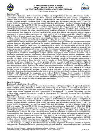 GOVERNO DO ESTADO DE RONDÔNIA
SECRETARIA DE ESTADO DA SAÚDE
SUPERINTENDÊNCIA ESTADUAL DE GESTÃO DE PESSOAS
www.rondonia.ro.gov.br
Governo do Estado de Rondônia – Superintendência Estadual de Gestão de Pessoas – SEGEP/RO
Edital SESAU/FUNRIO n° 013/GCP/SEGEP/2017 – Concurso Público – Saúde - Janeiro/2017 Fls. 95 de 98
Geométrica (PG).
Sistema Único de Saúde – SUS: Fundamentos e Práticas em Atenção Primária à Saúde e Medicina de Família e
Comunidade - Políticas Públicas de Saúde: Bases Legais do Sistema Único de Saúde (SUS) - Lei Orgânica do
Sistema Único de Saúde (Lei Federal 8.080/90, 19 de setembro de 1990; Lei Federal 8.142/90, de 28 de dezembro
de 1990); Histórico; Atenção Primária a Saúde; Política Nacional de Atenção Básica (Portaria MS 2.488/11, de 21 de
outubro de 2011 e seus anexos); Normas Operacionais Básicas – NOB-SUS de 1996; Pacto pela vida em defesa do
SUS e de gestão - Portaria MS 399/06; Norma Operacional de Assistência a Saúde/SUS – NOAS-SUS 01/02;
Controle Social do SUS; Lei complementar n. 141/12, de 13 de janeiro de 2012 Regulamenta o § 3° do artigo 198 da
Constituição Federal para dispor sobre os valores mínimos a serem aplicados anualmente pela União, Estados,
Distrito Federal e Municípios em ações e serviços públicos de saúde; estabelece os critérios de rateio dos recursos
de transferências para a saúde e as normas de fiscalização, avaliação e controle das despesas com saúde nas 3
(três) esferas de governo; revoga dispositivos das Leis n. 8.080/90, de 19 de setembro de 1990, e 8.689/93, de 27 de
julho de 1993; e dá outras providências; Decreto n. 7.508/11, de 28 de junho de 2011 Regulamenta a Lei n. 8.080/90,
de 19 de setembro de 1990, para dispor sobre a organização do Sistema Único de Saúde - SUS, o planejamento da
saúde, a assistência à saúde e a articulação interfederativa, e dá outras providências.
Administração de serviços de alimentação: planejamento, organização, execução de cardápio e procedimentos desde
compras, recepção, estocagem e distribuição de gêneros, saneamento e segurança na produção de alimentos,
aspectos físicos, métodos de conservação, técnica de higienização da área física, equipamentos e utensílios. Técnica
Dietética: conceito, classificação e composição química. Características organolípticas, seleção, conservação, pré-
preparo, preparo e distribuição dos alimentos. Higiene dos alimentos, parâmetros e critérios para o controle higiênico-
sanitário. Sistema de análise de perigos em pontos críticos de controle - APPCC. Vigilância e Legislação Sanitária.
Nutrição Normal: conceito de alimentação e nutrição, critério e avaliação de dietas normais e especiais, Leis da
alimentação. Nutrientes: definição, propriedades, biodisponibilidade, função, digestão, absorção, metabolismo, fontes
alimentares e interação. Nutrição materno-infantil; crescimento e desenvolvimento em toda faixa etária. Gestação e
lactação, nutrição do lactente e da criança de baixo peso. Desnutrição na infância. Organização, planejamento e
gerenciamento do Lactário e Banco de Leite Humano. Nutrição em Saúde Pública: noção de epidemiologia das
doenças nutricionais, infecciosas, má nutrição proteico-calórica, anemias e carências nutricionais. Vigilância
nutricional. Atividades de nutrição em programas integrados de saúde pública. Avaliação nutricional. Epidemiologia da
desnutrição proteico-calórica. Avaliação dos estados nutricionais nas diferentes faixas etárias. Dietoterapia: princípios
básicos e cuidados nutricionais nas enfermidades e na 3ª idade e atividades do nutricionista na EMTN. Modificação
da dieta normal e padronização hospitalar. Nutrição enteral: indicação, técnica de administração, preparo e
distribuição. Seleção e classificação das fórmulas enterais e infantis. Ética profissional. Legislação do Sistema Único
de Saúde - SUS. Organização dos serviços de saúde no Brasil: Sistema Único de Saúde – princípios e diretrizes,
controle social; Indicadores de saúde. Sistema de notificação e de vigilância epidemiológica e sanitária;
Endemias/epidemias: situação atual, medidas e controle de tratamento; Planejamento e programação local de saúde;
Distritos sanitários e enfoque estratégico. Código de Ética Profissional.
Cargo: Psicólogo
Disciplina: Conhecimentos Específicos
Raciocínio Lógico: 1. Estruturas lógicas; 2. Lógica de argumentação.; 3. Diagramas lógicos.; 4. Álgebra; 5. Geometria
plana e espacial (áreas, distâncias e volumes das principais figuras e sólidos); 6. Princípios de contagem.; 7.
Matemática financeira (juros e descontos simples e compostos); 8. Porcentagem, razões, proporções, regra de três
simples, regra de três composta, grandezas proporcionais.; 9. Probabilidade.; 10. Análise Combinatória (princípio
fundamental da contagem, permutações, arranjos e combinações); 11. Progressão Aritmética (PA) e Progressão
Geométrica (PG).
Sistema Único de Saúde – SUS: Fundamentos e Práticas em Atenção Primária à Saúde e Medicina de Família e
Comunidade - Políticas Públicas de Saúde: Bases Legais do Sistema Único de Saúde (SUS) - Lei Orgânica do
Sistema Único de Saúde (Lei Federal 8.080/90, 19 de setembro de 1990; Lei Federal 8.142/90, de 28 de dezembro
de 1990); Histórico; Atenção Primária a Saúde; Política Nacional de Atenção Básica (Portaria MS 2.488/11, de 21 de
outubro de 2011 e seus anexos); Normas Operacionais Básicas – NOB-SUS de 1996; Pacto pela vida em defesa do
SUS e de gestão - Portaria MS 399/06; Norma Operacional de Assistência a Saúde/SUS – NOAS-SUS 01/02;
Controle Social do SUS; Lei complementar n. 141/12, de 13 de janeiro de 2012 Regulamenta o § 3° do artigo 198 da
Constituição Federal para dispor sobre os valores mínimos a serem aplicados anualmente pela União, Estados,
Distrito Federal e Municípios em ações e serviços públicos de saúde; estabelece os critérios de rateio dos recursos
de transferências para a saúde e as normas de fiscalização, avaliação e controle das despesas com saúde nas 3
(três) esferas de governo; revoga dispositivos das Leis n. 8.080/90, de 19 de setembro de 1990, e 8.689/93, de 27 de
julho de 1993; e dá outras providências; Decreto n. 7.508/11, de 28 de junho de 2011 Regulamenta a Lei n. 8.080/90,
de 19 de setembro de 1990, para dispor sobre a organização do Sistema Único de Saúde - SUS, o planejamento da
saúde, a assistência à saúde e a articulação interfederativa, e dá outras providências.
Ética em Psicologia - O Código de Ética Profissional do Psicólogo; Diagnóstico Psicológico: conceitos e objetivos,
Personalidade e teorias psicodinâmicas, processo psicodiagnóstico; Práticas Terapêuticas Individuais e Grupais em
 
