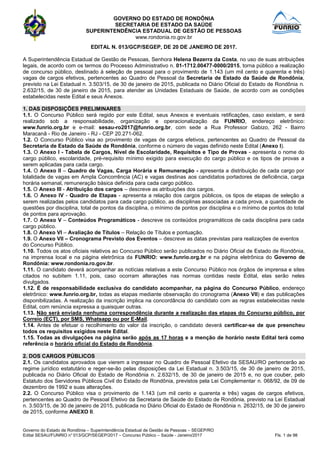 GOVERNO DO ESTADO DE RONDÔNIA
SECRETARIA DE ESTADO DA SAÚDE
SUPERINTENDÊNCIA ESTADUAL DE GESTÃO DE PESSOAS
www.rondonia.ro.gov.br
Governo do Estado de Rondônia – Superintendência Estadual de Gestão de Pessoas – SEGEP/RO
Edital SESAU/FUNRIO n° 013/GCP/SEGEP/2017 – Concurso Público – Saúde - Janeiro/2017 Fls. 1 de 98
EDITAL N. 013/GCP/SEGEP, DE 20 DE JANEIRO DE 2017.
A Superintendência Estadual de Gestão de Pessoas, Senhora Helena Bezerra da Costa, no uso de suas atribuições
legais, de acordo com os termos do Processo Administrativo n. 01-1712.00477-0000/2015, torna público a realização
de concurso público, destinado à seleção de pessoal para o provimento de 1.143 (um mil cento e quarenta e três)
vagas de cargos efetivos, pertencentes ao Quadro de Pessoal da Secretaria de Estado da Saúde de Rondônia,
previsto na Lei Estadual n. 3.503/15, de 30 de janeiro de 2015, publicada no Diário Oficial do Estado de Rondônia n.
2.632/15, de 30 de janeiro de 2015, para atender as Unidades Estaduais de Saúde, de acordo com as condições
estabelecidas neste Edital e seus Anexos.
1. DAS DISPOSIÇÕES PRELIMINARES
1.1. O Concurso Público será regido por este Edital, seus Anexos e eventuais retificações, caso existam, e será
realizado sob a responsabilidade, organização e operacionalização da FUNRIO, endereço eletrônico:
www.funrio.org.br e e-mail: sesau-ro2017@funrio.org.br, com sede a Rua Professor Gabizo, 262 - Bairro
Maracanã - Rio de Janeiro - RJ - CEP 20.271-062.
1.2. O Concurso Público visa ao provimento de vagas de cargos efetivos, pertencentes ao Quadro de Pessoal da
Secretaria de Estado da Saúde de Rondônia, conforme o número de vagas definido neste Edital (Anexo I).
1.3. O Anexo I - Tabela de Cargos, Nível de Escolaridade, Requisitos e Tipo de Provas - apresenta o nome do
cargo público, escolaridade, pré-requisito mínimo exigido para execução do cargo público e os tipos de provas a
serem aplicadas para cada cargo.
1.4. O Anexo II – Quadro de Vagas, Carga Horária e Remuneração - apresenta a distribuição de cada cargo por
lolalidade de vagas em Ampla Concorrência (AC) e vagas destinas aos candidatos portadores de deficiência, carga
horária semanal, remuneração básica definida para cada cargo público.
1.5. O Anexo III - Atribuição dos cargos – descreve as atribuições dos cargos.
1.6. O Anexo IV - Quadro de Etapas - apresenta a relação dos cargos públicos, os tipos de etapas de seleção a
serem realizadas pelos candidatos para cada cargo público, as disciplinas associadas a cada prova, a quantidade de
questões por disciplina, total de pontos da disciplina, o mínimo de pontos por disciplina e o mínimo de pontos do total
de pontos para aprovação.
1.7. O Anexo V – Conteúdos Programáticos - descreve os conteúdos programáticos de cada disciplina para cada
cargo público.
1.8. O Anexo VI – Avaliação de Títulos – Relação de Títulos e pontuação.
1.9. O Anexo VII – Cronograma Previsto dos Eventos – descreve as datas previstas para realizações de eventos
do Concurso Público.
1.10. Todos os atos oficiais relativos ao Concurso Público serão publicados no Diário Oficial de Estado de Rondônia,
na imprensa local e na página eletrônica da FUNRIO: www.funrio.org.br e na página eletrônica do Governo de
Rondônia: www.rondonia.ro.gov.br.
1.11. O candidato deverá acompanhar as notícias relativas a este Concurso Público nos órgãos de imprensa e sites
citados no subitem 1.11, pois, caso ocorram alterações nas normas contidas neste Edital, elas serão neles
divulgados.
1.12. É de responsabilidade exclusiva do candidato acompanhar, na página do Concurso Público, endereço
eletrônico: www.funrio.org.br, todas as etapas mediante observação do cronograma (Anexo VII) e das publicações
disponibilizadas. A realização da inscrição implica na concordância do candidato com as regras estabelecidas neste
Edital, com renúncia expressa a quaisquer outras.
1.13. Não será enviada nenhuma correspondência durante a realização das etapas do Concurso público, por
Correio (ECT), por SMS, Whatsapp ou por E-Mail.
1.14. Antes de efetuar o recolhimento do valor da inscrição, o candidato deverá certificar-se de que preencheu
todos os requisitos exigidos neste Edital.
1.15. Todas as divulgações na página serão após as 17 horas e a menção de horário neste Edital terá como
referência o horário oficial do Estado de Rondônia.
2. DOS CARGOS PÚBLICOS
2.1. Os candidatos aprovados que vierem a ingressar no Quadro de Pessoal Efetivo da SESAU/RO pertencerão ao
regime jurídico estatutário e reger-se-ão pelas disposições da Lei Estadual n. 3.503/15, de 30 de janeiro de 2015,
publicada no Diário Oficial do Estado de Rondônia n. 2.632/15, de 30 de janeiro de 2015 e, no que couber, pelo
Estatuto dos Servidores Públicos Civil do Estado de Rondônia, previstos pela Lei Complementar n. 068/92, de 09 de
dezembro de 1992 e suas alterações.
2.2. O Concurso Público visa o provimento de 1.143 (um mil cento e quarenta e três) vagas de cargos efetivos,
pertencentes ao Quadro de Pessoal Efetivo da Secretaria de Saúde do Estado de Rondônia, previsto na Lei Estadual
n. 3.503/15, de 30 de janeiro de 2015, publicada no Diário Oficial do Estado de Rondônia n. 2632/15, de 30 de janeiro
de 2015, conforme ANEXO II.
 