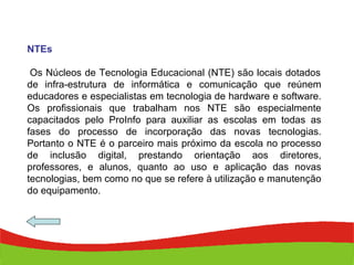 NTEs   Os Núcleos de Tecnologia Educacional (NTE) são locais dotados de infra-estrutura de informática e comunicação que reúnem educadores e especialistas em tecnologia de hardware e software. Os profissionais que trabalham nos NTE são especialmente capacitados pelo ProInfo para auxiliar as escolas em todas as fases do processo de incorporação das novas tecnologias. Portanto o NTE é o parceiro mais próximo da escola no processo de inclusão digital, prestando orientação aos diretores, professores, e alunos, quanto ao uso e aplicação das novas tecnologias, bem como no que se refere à utilização e manutenção do equipamento. 
