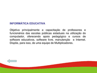 INFORMÁTICA EDUCATIVA Objetiva principalmente a capacitação de professores e funcionários das escolas públicas estaduais na utilização do computador, oferecendo apoio pedagógico e cursos de software educativos, software livre, manutenção  e Internet. Dispõe, para isso, de uma equipe de Multiplicadores.  