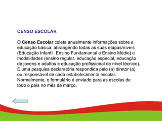 CENSO ESCOLAR O  Censo Escolar  coleta anualmente informações sobre a educação básica, abrangendo todas as suas etapas/níveis (Educação Infantil, Ensino Fundamental e Ensino Médio) e modalidades (ensino regular, educação especial, educação de jovens e adultos e educação profissional de nível técnico). É uma pesquisa declaratória respondida pelo (a) diretor (a) ou responsável de cada estabelecimento escolar. Normalmente, o formulário é enviado para as escolas de todo o país no mês de março. 