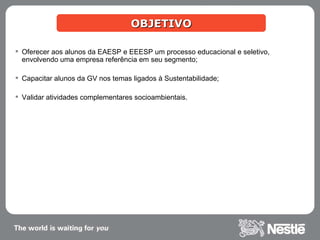OBJETIVO Oferecer aos alunos da EAESP e EEESP um processo educacional e seletivo, envolvendo uma empresa referência em seu segmento; Capacitar alunos da GV nos temas ligados à Sustentabilidade; Validar atividades complementares socioambientais.  