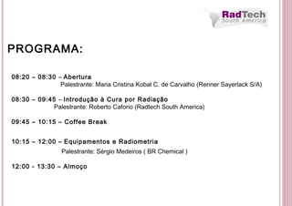 08:20 – 08:30 – Abertura
Palestrante: Maria Cristina Kobal C. de Carvalho (Renner Sayerlack S/A)
08:30 – 09:45 – Introdução à Cura por Radiação
Palestrante: Roberto Caforio (Radtech South America)
09:45 – 10:15 – Coffee Break
10:15 – 12:00 – Equipamentos e Radiometria
Palestrante: Sérgio Medeiros ( BR Chemical )
12:00 - 13:30 – Almoço
PROGRAMA:
 
