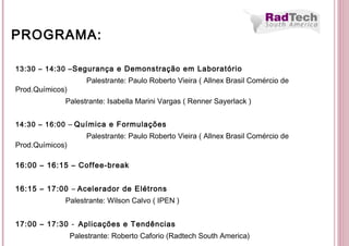 13:30 – 14:30 –Segurança e Demonstração em Laboratório
Palestrante: Paulo Roberto Vieira ( Allnex Brasil Comércio de
Prod.Químicos)
Palestrante: Isabella Marini Vargas ( Renner Sayerlack )
14:30 – 16:00 – Química e Formulações
Palestrante: Paulo Roberto Vieira ( Allnex Brasil Comércio de
Prod.Químicos)
16:00 – 16:15 – Coffee-break
 
16:15 – 17:00 – Acelerador de Elétrons
Palestrante: Wilson Calvo ( IPEN )
 
17:00 – 17:30 - Aplicações e Tendências
Palestrante: Roberto Caforio (Radtech South America)
PROGRAMA:
 