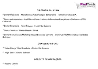 DIRETORIA 2013/2014
Diretor-Presidente – Maria Cristina Kobal Campos de Carvalho – Renner Sayerlack S/A.
Diretor-Administrativo – José Mauro Vieira - Instituto de Pesquisas Energéticas e Nucleares - IPEN-
CNEN/SP
Diretor-Financeiro – Percy Freytag – Fusion UV Systems
Diretor-Técnico – Alberto Matera – Allnex
Diretor-Comunicação/Marketing: Rafael Bueno de Carvalho – Quiminutri / IGM Resins Especialidades
Químicas
 
CONSELHO FISCAL:
 Vivian Clauge Villas Boas Leite – Fusion UV Systems
 Jorge Sato – Ashland do Brasil
GERENTE DE OPERAÇÕES:
 Roberto Caforio
 