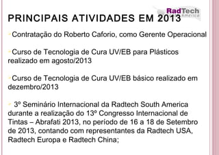 PRINCIPAIS ATIVIDADES EM 2013
Contratação do Roberto Caforio, como Gerente Operacional
Curso de Tecnologia de Cura UV/EB para Plásticos
realizado em agosto/2013
Curso de Tecnologia de Cura UV/EB básico realizado em
dezembro/2013
 3º Seminário Internacional da Radtech South America
durante a realização do 13º Congresso Internacional de
Tintas – Abrafati 2013, no período de 16 a 18 de Setembro
de 2013, contando com representantes da Radtech USA,
Radtech Europa e Radtech China;
 