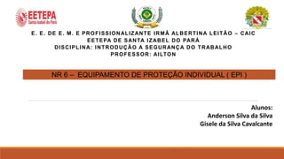 E. E. DE E. M. E PROFISSIONALIZANTE IRMÃ ALBERTINA LEITÃO – CAIC
EETEPA DE SANTA IZABEL DO PARÁ
DISCIPLINA: INTRODUÇÃO A SEGURANÇA DO TRABALHO
PROFESSOR: AILTON
NR 6 – EQUIPAMENTO DE PROTEÇÃO INDIVIDUAL ( EPI )
Alunos:
Anderson Silva da Silva
Gisele da Silva Cavalcante
,
 