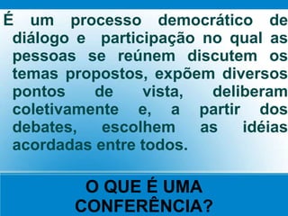O QUE É UMA
CONFERÊNCIA?
É um processo democrático de
diálogo e participação no qual as
pessoas se reúnem discutem os
temas propostos, expõem diversos
pontos de vista, deliberam
coletivamente e, a partir dos
debates, escolhem as idéias
acordadas entre todos.
 