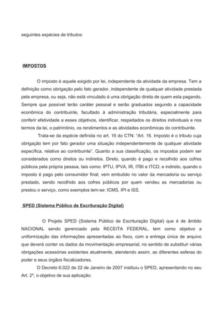 seguintes espécies de tributos:
IMPOSTOS
O imposto é aquele exigido por lei, independente da atividade da empresa. Tem a
definição como obrigação pelo fato gerador, independente de qualquer atividade prestada
pela empresa, ou seja, não está vinculado á uma obrigação direta de quem esta pagando.
Sempre que possível terão caráter pessoal e serão graduados segundo a capacidade
econômica do contribuinte, facultado à administração tributária, especialmente para
conferir efetividade a esses objetivos, identificar, respeitados os direitos individuais e nos
termos da lei, o patrimônio, os rendimentos e as atividades econômicas do contribuinte.
Trata-se da espécie definida no art. 16 do CTN: “Art. 16. Imposto é o tributo cuja
obrigação tem por fato gerador uma situação independentemente de qualquer atividade
específica, relativa ao contribuinte”. Quanto a sua classificação, os impostos podem ser
considerados como diretos ou indiretos. Direto, quando é pago e recolhido aos cofres
públicos pela própria pessoa, tais como: IPTU, IPVA, IR, ITBI e ITCD; e indireto, quando o
imposto é pago pelo consumidor final, vem embutido no valor da mercadoria ou serviço
prestado, sendo recolhido aos cofres públicos por quem vendeu as mercadorias ou
prestou o serviço, como exemplos tem-se: ICMS, IPI e ISS.
SPED (Sistema Público de Escrituração Digital)
O Projeto SPED (Sistema Público de Escrituração Digital) que é de âmbito
NACIONAL sendo gerenciado pela RECEITA FEDERAL, tem como objetivo a
uniformização das informações apresentadas ao fisco, com a entrega única de arquivo
que deverá conter os dados da movimentação empresarial, no sentido de substituir várias
obrigações acessórias existentes atualmente, atendendo assim, as diferentes esferas do
poder e seus órgãos fiscalizadores.
O Decreto 6.022 de 22 de Janeiro de 2007 instituiu o SPED, apresentando no seu
Art. 2º, o objetivo de sua aplicação:
 