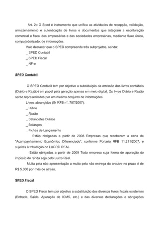 Art. 2o O Sped é instrumento que unifica as atividades de recepção, validação,
armazenamento e autenticação de livros e documentos que integram a escrituração
comercial e fiscal dos empresários e das sociedades empresárias, mediante fluxo único,
computadorizado, de informações.
Vale destacar que o SPED compreende três subprojetos, sendo:
_ SPED Contábil
_ SPED Fiscal
_ NF-e
SPED Contábil
O SPED Contábil tem por objetivo a substituição da emissão dos livros contábeis
(Diário e Razão) em papel pela geração apenas em meio digital. Os livros Diário e Razão
serão representados por um mesmo conjunto de informações.
Livros abrangidos (IN RFB n°. 787/2007):
_ Diário
_ Razão
_ Balancetes Diários
_ Balanços
_ Fichas de Lançamento
Estão obrigadas a partir de 2008 Empresas que receberam a carta de
"Acompanhamento Econômico Diferenciado”, conforme Portaria RFB 11.211/2007, e
sujeitas à tributação do LUCRO REAL.
Estão obrigadas a partir de 2009 Toda empresa cuja forma de apuração do
imposto de renda seja pelo Lucro Real.
Multa pela não apresentação a multa pela não entrega do arquivo no prazo é de
R$ 5.000 por mês de atraso.
SPED Fiscal
O SPED Fiscal tem por objetivo a substituição dos diversos livros fiscais existentes
(Entrada, Saída, Apuração de ICMS, etc.) e das diversas declarações e obrigações
 