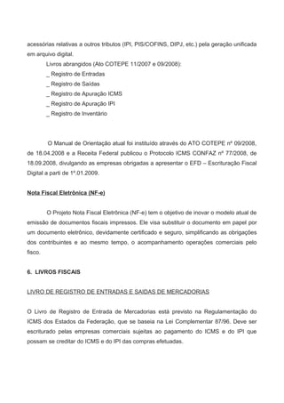 acessórias relativas a outros tributos (IPI, PIS/COFINS, DIPJ, etc.) pela geração unificada
em arquivo digital.
Livros abrangidos (Ato COTEPE 11/2007 e 09/2008):
_ Registro de Entradas
_ Registro de Saídas
_ Registro de Apuração ICMS
_ Registro de Apuração IPI
_ Registro de Inventário
O Manual de Orientação atual foi instituído através do ATO COTEPE nº 09/2008,
de 18.04.2008 e a Receita Federal publicou o Protocolo ICMS CONFAZ nº 77/2008, de
18.09.2008, divulgando as empresas obrigadas a apresentar o EFD – Escrituração Fiscal
Digital a parti de 1º.01.2009.
Nota Fiscal Eletrônica (NF-e)
O Projeto Nota Fiscal Eletrônica (NF-e) tem o objetivo de inovar o modelo atual de
emissão de documentos fiscais impressos. Ele visa substituir o documento em papel por
um documento eletrônico, devidamente certificado e seguro, simplificando as obrigações
dos contribuintes e ao mesmo tempo, o acompanhamento operações comerciais pelo
fisco.
6. LIVROS FISCAIS
LIVRO DE REGISTRO DE ENTRADAS E SAIDAS DE MERCADORIAS
O Livro de Registro de Entrada de Mercadorias está previsto na Regulamentação do
ICMS dos Estados da Federação, que se baseia na Lei Complementar 87/96. Deve ser
escriturado pelas empresas comerciais sujeitas ao pagamento do ICMS e do IPI que
possam se creditar do ICMS e do IPI das compras efetuadas.
 