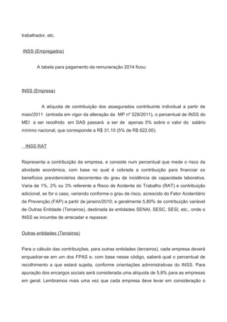 trabalhador, etc.
INSS (Empregados)
A tabela para pagamento da remuneração 2014 ficou:
INSS (Empresa)
A alíquota de contribuição dos assegurados contribuinte individual a partir de
maio/2011 (entrada em vigor da alteração da MP nº 529/2011), o percentual de INSS do
MEI a ser recolhido em DAS passará a ser de apenas 5% sobre o valor do salário
mínimo nacional, que corresponde a R$ 31,10 (5% de R$ 622,00).
INSS RAT
Representa a contribuição da empresa, e consiste num percentual que mede o risco da
atividade econômica, com base no qual é cobrada a contribuição para financiar os
benefícios previdenciários decorrentes do grau de incidência de capacidade laborativa.
Varia de 1%, 2% ou 3% referente a Risco de Acidente do Trabalho (RAT) e contribuição
adicional, se for o caso, variando conforme o grau de risco, acrescido do Fator Acidentário
de Prevenção (FAP) a partir de janeiro/2010; e geralmente 5,80% de contribuição variável
de Outras Entidade (Terceiros), destinada às entidades SENAI, SESC, SESI, etc., onde o
INSS se incumbe de arrecadar e repassar.
Outras entidades (Terceiros)
Para o cálculo das contribuições, para outras entidades (terceiros), cada empresa deverá
enquadrar-se em um dos FPAS e, com base nesse código, saberá qual o percentual de
recolhimento a que estará sujeita, conforme orientações administrativas do INSS. Para
apuração dos encargos sociais será considerada uma alíquota de 5,8% para as empresas
em geral. Lembramos mais uma vez que cada empresa deve levar em consideração o
 