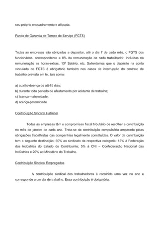 seu próprio enquadramento e alíquota.
Fundo de Garantia do Tempo de Serviço (FGTS)
Todas as empresas são obrigadas a depositar, até o dia 7 de cada mês, o FGTS dos
funcionários, correspondente a 8% da remuneração de cada trabalhador, incluídas na
remuneração as horas-extras, 13º Salário, etc. Salientamos que o depósito na conta
vinculada do FGTS é obrigatório também nos casos de interrupção do contrato de
trabalho previsto em lei, tais como:
a) auxílio-doença de até15 dias;
b) durante todo período de afastamento por acidente de trabalho;
c) licença-maternidade;
d) licença-paternidade
Contribuição Sindical Patronal
Todas as empresas têm o compromisso fiscal tributário de recolher a contribuição
no mês de janeiro de cada ano. Trata-se da contribuição compulsória amparada pelas
obrigações trabalhistas das companhias legalmente constituídas. O valor da contribuição
tem a seguinte destinação: 60% ao sindicato da respectiva categoria; 15% à Federação
das Indústrias do Estado do Contribuinte; 5% à CNI – Confederação Nacional das
Indústrias e 20% ao Ministério do Trabalho.
Contribuição Sindical Empregados
A contribuição sindical dos trabalhadores é recolhida uma vez no ano e
corresponde a um dia de trabalho. Essa contribuição é obrigatória.
 