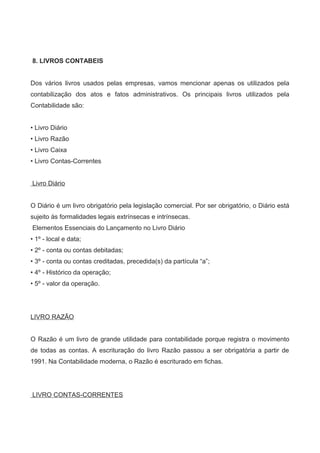 8. LIVROS CONTABEIS
Dos vários livros usados pelas empresas, vamos mencionar apenas os utilizados pela
contabilização dos atos e fatos administrativos. Os principais livros utilizados pela
Contabilidade são:
• Livro Diário
• Livro Razão
• Livro Caixa
• Livro Contas-Correntes
Livro Diário
O Diário é um livro obrigatório pela legislação comercial. Por ser obrigatório, o Diário está
sujeito às formalidades legais extrínsecas e intrínsecas.
Elementos Essenciais do Lançamento no Livro Diário
• 1º - local e data;
• 2º - conta ou contas debitadas;
• 3º - conta ou contas creditadas, precedida(s) da partícula “a”;
• 4º - Histórico da operação;
• 5º - valor da operação.
LIVRO RAZÃO
O Razão é um livro de grande utilidade para contabilidade porque registra o movimento
de todas as contas. A escrituração do livro Razão passou a ser obrigatória a partir de
1991. Na Contabilidade moderna, o Razão é escriturado em fichas.
LIVRO CONTAS-CORRENTES
 