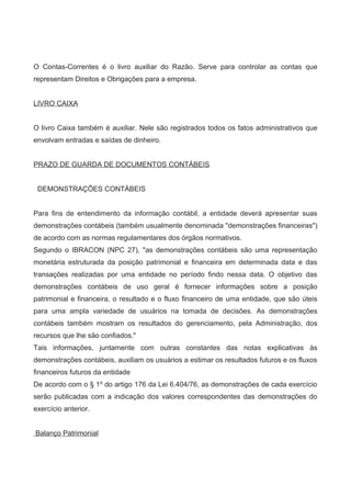O Contas-Correntes é o livro auxiliar do Razão. Serve para controlar as contas que
representam Direitos e Obrigações para a empresa.
LIVRO CAIXA
O livro Caixa também é auxiliar. Nele são registrados todos os fatos administrativos que
envolvam entradas e saídas de dinheiro.
PRAZO DE GUARDA DE DOCUMENTOS CONTÁBEIS
DEMONSTRAÇÕES CONTÁBEIS
Para fins de entendimento da informação contábil, a entidade deverá apresentar suas
demonstrações contábeis (também usualmente denominada "demonstrações financeiras")
de acordo com as normas regulamentares dos órgãos normativos.
Segundo o IBRACON (NPC 27), "as demonstrações contábeis são uma representação
monetária estruturada da posição patrimonial e financeira em determinada data e das
transações realizadas por uma entidade no período findo nessa data. O objetivo das
demonstrações contábeis de uso geral é fornecer informações sobre a posição
patrimonial e financeira, o resultado e o fluxo financeiro de uma entidade, que são úteis
para uma ampla variedade de usuários na tomada de decisões. As demonstrações
contábeis também mostram os resultados do gerenciamento, pela Administração, dos
recursos que lhe são confiados."
Tais informações, juntamente com outras constantes das notas explicativas às
demonstrações contábeis, auxiliam os usuários a estimar os resultados futuros e os fluxos
financeiros futuros da entidade
De acordo com o § 1º do artigo 176 da Lei 6.404/76, as demonstrações de cada exercício
serão publicadas com a indicação dos valores correspondentes das demonstrações do
exercício anterior.
Balanço Patrimonial
 