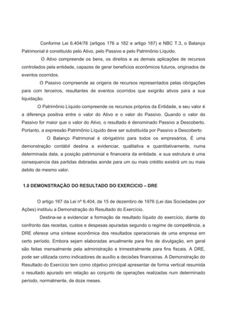 Conforme Lei 6.404/76 (artigos 176 a 182 e artigo 187) e NBC T.3, o Balanço
Patrimonial é constituído pelo Ativo, pelo Passivo e pelo Patrimônio Líquido.
O Ativo compreende os bens, os direitos e as demais aplicações de recursos
controlados pela entidade, capazes de gerar benefícios econômicos futuros, originados de
eventos ocorridos.
O Passivo compreende as origens de recursos representados pelas obrigações
para com terceiros, resultantes de eventos ocorridos que exigirão ativos para a sua
liquidação.
O Patrimônio Líquido compreende os recursos próprios da Entidade, e seu valor é
a diferença positiva entre o valor do Ativo e o valor do Passivo. Quando o valor do
Passivo for maior que o valor do Ativo, o resultado é denominado Passivo a Descoberto.
Portanto, a expressão Patrimônio Líquido deve ser substituída por Passivo a Descoberto
O Balanço Patrimonal é obrigatório para todos os empresários, É uma
demonstração contábil destina a evidenciar, qualitativa e quantitativamente, numa
determinada data, a posição patrimonial e financeira da entidade. e sua estrutura é uma
consequencia das partidas dobradas aonde para um ou mais crédito existirá um ou mais
debito de mesmo valor.
1.0 DEMONSTRAÇÃO DO RESULTADO DO EXERCICIO – DRE
O artigo 187 da Lei nº 6.404, de 15 de dezembro de 1976 (Lei das Sociedades por
Ações) instituiu a Demonstração do Resultado do Exercício.
Destina-se a evidenciar a formação de resultado líquido do exercício, diante do
confronto das receitas, custos e despesas apuradas segundo o regime de competência, a
DRE oferece uma síntese econômica dos resultados operacionais de uma empresa em
certo período. Embora sejam elaboradas anualmente para fins de divulgação, em geral
são feitas mensalmente pela administração e trimestralmente para fins fiscais. A DRE,
pode ser utilizada como indicadores de auxílio a decisões financeiras. A Demonstração do
Resultado do Exercício tem como objetivo principal apresentar de forma vertical resumida
o resultado apurado em relação ao conjunto de operações realizadas num determinado
período, normalmente, de doze meses.
 