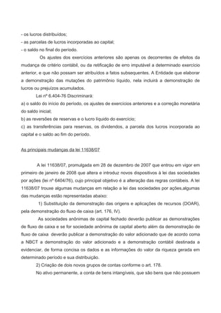 - os lucros distribuídos;
- as parcelas de lucros incorporadas ao capital;
- o saldo no final do período.
Os ajustes dos exercícios anteriores são apenas os decorrentes de efeitos da
mudança de critério contábil, ou da retificação de erro imputável a determinado exercício
anterior, e que não possam ser atribuídos a fatos subsequentes. A Entidade que elaborar
a demonstração das mutações do patrimônio líquido, nela incluirá a demonstração de
lucros ou prejuízos acumulados.
Lei nº 6.404-76 Discriminará:
a) o saldo do início do período, os ajustes de exercícios anteriores e a correção monetária
do saldo inicial;
b) as reversões de reservas e o lucro líquido do exercício;
c) as transferências para reservas, os dividendos, a parcela dos lucros incorporada ao
capital e o saldo ao fim do período.
As principais mudanças da lei 11638/07
A lei 11638/07, promulgada em 28 de dezembro de 2007 que entrou em vigor em
primeiro de janeiro de 2008 que altera e introduz novos dispositivos à lei das sociedades
por ações (lei nº 6404/76), cujo principal objetivo é a alteração das regras contábeis. A lei
11638/07 trouxe algumas mudanças em relação a lei das sociedades por ações,algumas
das mudanças estão representadas abaixo:
1) Substituição da demonstração das origens e aplicações de recursos (DOAR),
pela demonstração do fluxo de caixa (art. 176, IV).
As sociedades anônimas de capital fechado deverão publicar as demonstrações
de fluxo de caixa e se for sociedade anônima de capital aberto além da demonstração de
fluxo de caixa deverão publicar a demonstração do valor adicionado que de acordo coma
a NBCT a demonstração do valor adicionado e a demonstração contábil destinada a
evidenciar, de forma concisa os dados e as informações do valor da riqueza gerada em
determinado período e sua distribuição.
2) Criação de dois novos grupos de contas conforme o art. 178.
No ativo permanente, a conta de bens intangíveis, que são bens que não possuem
 