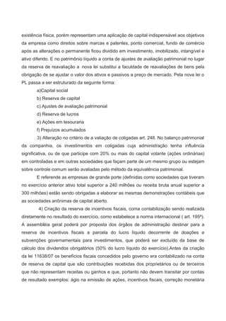 existência física, porém representam uma aplicação de capital indispensável aos objetivos
da empresa como direitos sobre marcas e patentes, ponto comercial, fundo de comércio
após as alterações o permanente ficou dividido em investimento, imobilizado, intangível e
ativo diferido. E no patrimônio líquido a conta de ajustes de avaliação patrimonial no lugar
da reserva de reavaliação a nova lei substitui a faculdade de reavaliações de bens pela
obrigação de se ajustar o valor dos ativos e passivos a preço de mercado. Pela nova lei o
PL passa a ser estruturado da seguinte forma:
a)Capital social
b) Reserva de capital
c) Ajustes de avaliação patrimonial
d) Reserva de lucros
e) Ações em tesouraria
f) Prejuízos acumulados
3) Alteração no critério de a valiação de coligadas art. 248. No balanço patrimonial
da companhia, os investimentos em coligadas cuja administração tenha influência
significativa, ou de que participe com 20% ou mais do capital votante (ações ordinárias)
em controladas e em outras sociedades que façam parte de um mesmo grupo ou estejam
sobre controle comum serão avaliadas pelo método da equivalência patrimonial.
E referende as empresas de grande porte (definidas como sociedades que tiveram
no exercício anterior ativo total superior a 240 milhões ou receita bruta anual superior a
300 milhões) estão sendo obrigadas a elaborar as mesmas demonstrações contábeis que
as sociedades anônimas de capital aberto.
4) Criação da reserva de incentivos fiscais, coma contabilização sendo realizada
diretamente no resultado do exercício, como estabelece a norma internacional ( art. 195ª).
A assembléia geral poderá por proposta dos órgãos de administração destinar para a
reserva de incentivos fiscais a parcela do lucro líquido decorrente de doações e
subvenções governamentais para investimentos, que poderá ser excluído da base de
cálculo dos dividendos obrigatórios (50% do lucro líquido do exercício).Antes da criação
da lei 11638/07 os benefícios fiscais concedidos pelo governo era contabilizado na conta
de reserva de capital que são contribuições recebidas dos proprietários ou de terceiros
que não representam receitas ou ganhos e que, portanto não devem transitar por contas
de resultado exemplos: ágio na emissão de ações, incentivos fiscais, correção monetária
 
