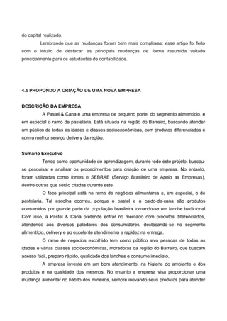do capital realizado.
Lembrando que as mudanças foram bem mais complexas; esse artigo foi feito
com o intuito de destacar as principais mudanças de forma resumida voltado
principalmente para os estudantes de contabilidade.
4.5 PROPONDO A CRIAÇÃO DE UMA NOVA EMPRESA
DESCRIÇÃO DA EMPRESA
A Pastel & Cana é uma empresa de pequeno porte, do segmento alimentício, e
em especial o ramo de pastelaria. Está situada na região do Barreiro, buscando atender
um público de todas as idades e classes socioeconômicas, com produtos diferenciados e
com o melhor serviço delivery da região.
Sumário Executivo
Tendo como oportunidade de aprendizagem, durante todo este projeto, buscou-
se pesquisar e analisar os procedimentos para criação de uma empresa. No entanto,
foram utilizadas como fontes o SEBRAE (Serviço Brasileiro de Apoio as Empresas),
dentre outras que serão citadas durante este.
O foco principal está no ramo de negócios alimentares e, em especial, o de
pastelaria. Tal escolha ocorreu, porque o pastel e o caldo-de-cana são produtos
consumidos por grande parte da população brasileira tornando-se um lanche tradicional
Com isso, a Pastel & Cana pretende entrar no mercado com produtos diferenciados,
atendendo aos diversos paladares dos consumidores, destacando-se no segmento
alimentício, delivery e ao excelente atendimento e rapidez na entrega.
O ramo de negócios escolhido tem como público alvo pessoas de todas as
idades e várias classes socioeconômicas, moradoras da região do Barreiro, que buscam
acesso fácil, preparo rápido, qualidade dos lanches e consumo imediato.
A empresa investe em um bom atendimento, na higiene do ambiente e dos
produtos e na qualidade dos mesmos. No entanto a empresa visa proporcionar uma
mudança alimentar no hábito dos mineiros, sempre inovando seus produtos para atender
 