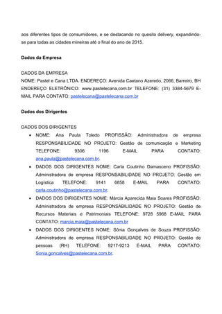 aos diferentes tipos de consumidores, e se destacando no quesito delivery, expandindo-
se para todas as cidades mineiras até o final do ano de 2015.
Dados da Empresa
DADOS DA EMPRESA
NOME: Pastel e Cana LTDA. ENDEREÇO: Avenida Caetano Azeredo, 2066, Barreiro, BH
ENDEREÇO ELETRÔNICO: www.pastelecana.com.br TELEFONE: (31) 3384-5679 E-
MAIL PARA CONTATO: pastelecana@pastelecana.com.br
Dados dos Dirigentes
DADOS DOS DIRIGENTES
• NOME: Ana Paula Toledo PROFISSÃO: Administradora de empresa
RESPONSABILIDADE NO PROJETO: Gestão de comunicação e Marketing
TELEFONE: 9306 1196 E-MAIL PARA CONTATO:
ana.paula@pastelecana.com.br.
• DADOS DOS DIRIGENTES NOME: Carla Coutinho Damasceno PROFISSÃO:
Administradora de empresa RESPONSABILIDADE NO PROJETO: Gestão em
Logística TELEFONE: 9141 6858 E-MAIL PARA CONTATO:
carla.coutinho@pastelecana.com.br.
• DADOS DOS DIRIGENTES NOME: Márcia Aparecida Maia Soares PROFISSÃO:
Administradora de empresa RESPONSABILIDADE NO PROJETO: Gestão de
Recursos Materiais e Patrimoniais TELEFONE: 9728 5968 E-MAIL PARA
CONTATO: marcia.maia@pastelecana.com.br
• DADOS DOS DIRIGENTES NOME: Sônia Gonçalves de Souza PROFISSÃO:
Administradora de empresa RESPONSABILIDADE NO PROJETO: Gestão de
pessoas (RH) TELEFONE: 9217-9213 E-MAIL PARA CONTATO:
Sonia.goncalves@pastelecana.com.br.
 