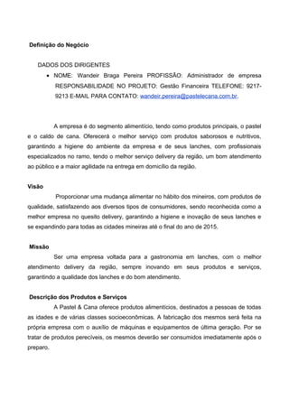 Definição do Negócio
DADOS DOS DIRIGENTES
• NOME: Wandeir Braga Pereira PROFISSÃO: Administrador de empresa
RESPONSABILIDADE NO PROJETO: Gestão Financeira TELEFONE: 9217-
9213 E-MAIL PARA CONTATO: wandeir.pereira@pastelecana.com.br.
A empresa é do segmento alimentício, tendo como produtos principais, o pastel
e o caldo de cana. Oferecerá o melhor serviço com produtos saborosos e nutritivos,
garantindo a higiene do ambiente da empresa e de seus lanches, com profissionais
especializados no ramo, tendo o melhor serviço delivery da região, um bom atendimento
ao público e a maior agilidade na entrega em domicílio da região.
Visão
Proporcionar uma mudança alimentar no hábito dos mineiros, com produtos de
qualidade, satisfazendo aos diversos tipos de consumidores, sendo reconhecida como a
melhor empresa no quesito delivery, garantindo a higiene e inovação de seus lanches e
se expandindo para todas as cidades mineiras até o final do ano de 2015.
Missão
Ser uma empresa voltada para a gastronomia em lanches, com o melhor
atendimento delivery da região, sempre inovando em seus produtos e serviços,
garantindo a qualidade dos lanches e do bom atendimento.
Descrição dos Produtos e Serviços
A Pastel & Cana oferece produtos alimentícios, destinados a pessoas de todas
as idades e de várias classes socioeconômicas. A fabricação dos mesmos será feita na
própria empresa com o auxílio de máquinas e equipamentos de última geração. Por se
tratar de produtos perecíveis, os mesmos deverão ser consumidos imediatamente após o
preparo.
 