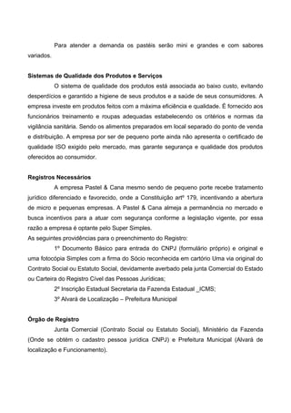 Para atender a demanda os pastéis serão mini e grandes e com sabores
variados.
Sistemas de Qualidade dos Produtos e Serviços
O sistema de qualidade dos produtos está associada ao baixo custo, evitando
desperdícios e garantido a higiene de seus produtos e a saúde de seus consumidores. A
empresa investe em produtos feitos com a máxima eficiência e qualidade. É fornecido aos
funcionários treinamento e roupas adequadas estabelecendo os critérios e normas da
vigilância sanitária. Sendo os alimentos preparados em local separado do ponto de venda
e distribuição. A empresa por ser de pequeno porte ainda não apresenta o certificado de
qualidade ISO exigido pelo mercado, mas garante segurança e qualidade dos produtos
oferecidos ao consumidor.
Registros Necessários
A empresa Pastel & Cana mesmo sendo de pequeno porte recebe tratamento
jurídico diferenciado e favorecido, onde a Constituição artº 179, incentivando a abertura
de micro e pequenas empresas. A Pastel & Cana almeja a permanência no mercado e
busca incentivos para a atuar com segurança conforme a legislação vigente, por essa
razão a empresa é optante pelo Super Simples.
As seguintes providências para o preenchimento do Registro:
1º Documento Básico para entrada do CNPJ (formulário próprio) e original e
uma fotocópia Simples com a firma do Sócio reconhecida em cartório Uma via original do
Contrato Social ou Estatuto Social, devidamente averbado pela junta Comercial do Estado
ou Carteira do Registro Cível das Pessoas Jurídicas;
2º Inscrição Estadual Secretaria da Fazenda Estadual _ICMS;
3º Alvará de Localização – Prefeitura Municipal
Órgão de Registro
Junta Comercial (Contrato Social ou Estatuto Social), Ministério da Fazenda
(Onde se obtém o cadastro pessoa jurídica CNPJ) e Prefeitura Municipal (Alvará de
localização e Funcionamento).
 