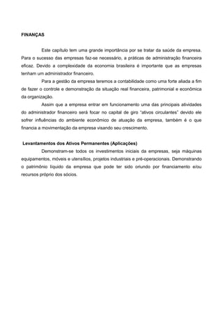 FINANÇAS
Este capítulo tem uma grande importância por se tratar da saúde da empresa.
Para o sucesso das empresas faz-se necessário, a práticas de administração financeira
eficaz. Devido a complexidade da economia brasileira é importante que as empresas
tenham um administrador financeiro.
Para a gestão da empresa teremos a contabilidade como uma forte aliada a fim
de fazer o controle e demonstração da situação real financeira, patrimonial e econômica
da organização.
Assim que a empresa entrar em funcionamento uma das principais atividades
do administrador financeiro será focar no capital de giro “ativos circulantes” devido ele
sofrer influências do ambiente econômico de atuação da empresa, também é o que
financia a movimentação da empresa visando seu crescimento.
Levantamentos dos Ativos Permanentes (Aplicações)
Demonstram-se todos os investimentos iniciais da empresas, seja máquinas
equipamentos, móveis e utensílios, projetos industriais e pré-operacionais. Demonstrando
o patrimônio líquido da empresa que pode ter sido oriundo por financiamento e/ou
recursos próprio dos sócios.
 