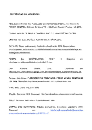 REFERÊNCIAS BIBLIOGRÁFICAS
REIS, Luciano Gomes dos; PIZZO, João Cláudio Machado; COSTA, José Manoel da.
PERÍCIA CONTÁBIL: Ciências Contábeis VII. -- São Paulo: Pearson Prentice Hall, 2010.
Contábil. MANUAL DE PERÍCIA CONTÁBIL. NBC T 13 – DA PERÍCIA CONTÁBIL.
UNOPAR. Tele aulas. PERÍCIA, AUDITORIA E ATUÁRIA. 2013.
CAVALARI, Diogo. Arbitramento, Avaliação e Certificação. 2002. Disponível em:
http://amigonerd.net/humanas/contabilidade/conceituacao-de-exame-vistoria-indagacao-
investigacao-arbitramento.
PORTAL DA CONTABILIDADE. NBC-T 13 Disponível em:
http://www.portaldecontabilidade.com.br/nbc/t13.htm.
UVB. Auditoria Externa. 2010. Disponível em:
http://arquivos.unama.br/nead/gol/gol_adm_6mod/controladoria_auditoria/pdf/aula12.pdf.
Zanluca, Júlio César. PLANEJAMENTO TRIBUTÁRIO: PAGUE MENOS, DENTRO DA
LEI. 2009. Disponível: http://www.portaltributario.com.br/planejamento.htm.
TPKE, Klau. Direito Tributário. 2002
BRASIL.. Economia 2010. Disponível: http://www.brasil.gov.br/sobre/economia/impostos.
SEFAZ. Secretaria da Fazenda. Governo Federal. 2004.
CAMARA DOS DEPUTADOS. Tributos Cumulativos. Consultoria Legislativa. 2001.
Disponível em: http://www2.camara.leg.br/documentos-
epesquisa/publicacoes/estnottec/pdf/108559.pdf.
 