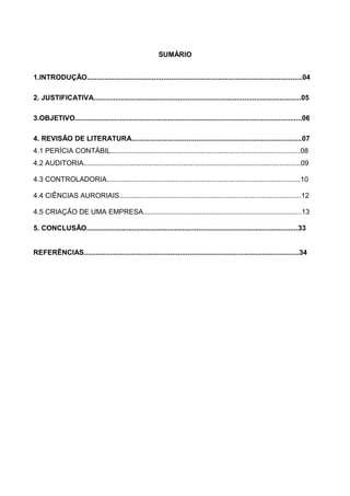 SUMÁRIO
1.INTRODUÇÃO..............................................................................................................04
2. JUSTIFICATIVA..........................................................................................................05
3.OBJETIVO....................................................................................................................06
4. REVISÃO DE LITERATURA.......................................................................................07
4.1 PERÍCIA CONTÁBIL.................................................................................................08
4.2 AUDITORIA...............................................................................................................09
4.3 CONTROLADORIA...................................................................................................10
4.4 CIÊNCIAS AURORIAIS.............................................................................................12
4.5 CRIAÇÃO DE UMA EMPRESA.................................................................................13
5. CONCLUSÃO............................................................................................................33
REFERÊNCIAS..............................................................................................................34
 