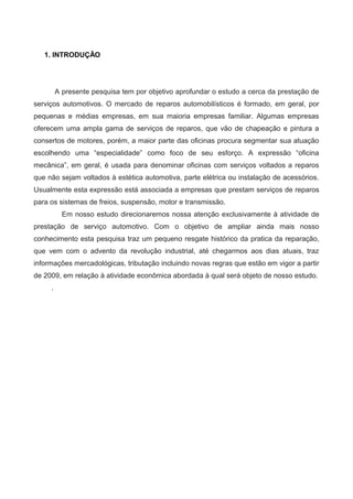 1. INTRODUÇÃO
A presente pesquisa tem por objetivo aprofundar o estudo a cerca da prestação de
serviços automotivos. O mercado de reparos automobilísticos é formado, em geral, por
pequenas e médias empresas, em sua maioria empresas familiar. Algumas empresas
oferecem uma ampla gama de serviços de reparos, que vão de chapeação e pintura a
consertos de motores, porém, a maior parte das oficinas procura segmentar sua atuação
escolhendo uma “especialidade” como foco de seu esforço. A expressão “oficina
mecânica”, em geral, é usada para denominar oficinas com serviços voltados a reparos
que não sejam voltados à estética automotiva, parte elétrica ou instalação de acessórios.
Usualmente esta expressão está associada a empresas que prestam serviços de reparos
para os sistemas de freios, suspensão, motor e transmissão.
Em nosso estudo direcionaremos nossa atenção exclusivamente à atividade de
prestação de serviço automotivo. Com o objetivo de ampliar ainda mais nosso
conhecimento esta pesquisa traz um pequeno resgate histórico da pratica da reparação,
que vem com o advento da revolução industrial, até chegarmos aos dias atuais, traz
informações mercadológicas, tributação incluindo novas regras que estão em vigor a partir
de 2009, em relação à atividade econômica abordada à qual será objeto de nosso estudo.
.
 
