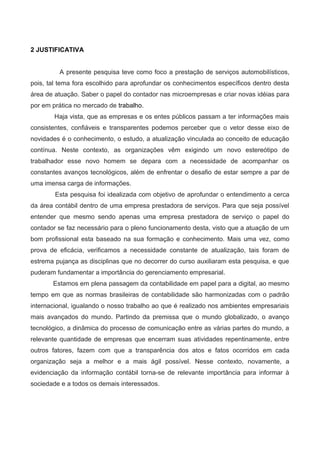 2 JUSTIFICATIVA
A presente pesquisa teve como foco a prestação de serviços automobilísticos,
pois, tal tema fora escolhido para aprofundar os conhecimentos específicos dentro desta
área de atuação. Saber o papel do contador nas microempresas e criar novas idéias para
por em prática no mercado de trabalho.
Haja vista, que as empresas e os entes públicos passam a ter informações mais
consistentes, confiáveis e transparentes podemos perceber que o vetor desse eixo de
novidades é o conhecimento, o estudo, a atualização vinculada ao conceito de educação
contínua. Neste contexto, as organizações vêm exigindo um novo estereótipo de
trabalhador esse novo homem se depara com a necessidade de acompanhar os
constantes avanços tecnológicos, além de enfrentar o desafio de estar sempre a par de
uma imensa carga de informações.
Esta pesquisa foi idealizada com objetivo de aprofundar o entendimento a cerca
da área contábil dentro de uma empresa prestadora de serviços. Para que seja possível
entender que mesmo sendo apenas uma empresa prestadora de serviço o papel do
contador se faz necessário para o pleno funcionamento desta, visto que a atuação de um
bom profissional esta baseado na sua formação e conhecimento. Mais uma vez, como
prova de eficácia, verificamos a necessidade constante de atualização, tais foram de
estrema pujança as disciplinas que no decorrer do curso auxiliaram esta pesquisa, e que
puderam fundamentar a importância do gerenciamento empresarial.
Estamos em plena passagem da contabilidade em papel para a digital, ao mesmo
tempo em que as normas brasileiras de contabilidade são harmonizadas com o padrão
internacional, igualando o nosso trabalho ao que é realizado nos ambientes empresariais
mais avançados do mundo. Partindo da premissa que o mundo globalizado, o avanço
tecnológico, a dinâmica do processo de comunicação entre as várias partes do mundo, a
relevante quantidade de empresas que encerram suas atividades repentinamente, entre
outros fatores, fazem com que a transparência dos atos e fatos ocorridos em cada
organização seja a melhor e a mais ágil possível. Nesse contexto, novamente, a
evidenciação da informação contábil torna-se de relevante importância para informar à
sociedade e a todos os demais interessados.
 